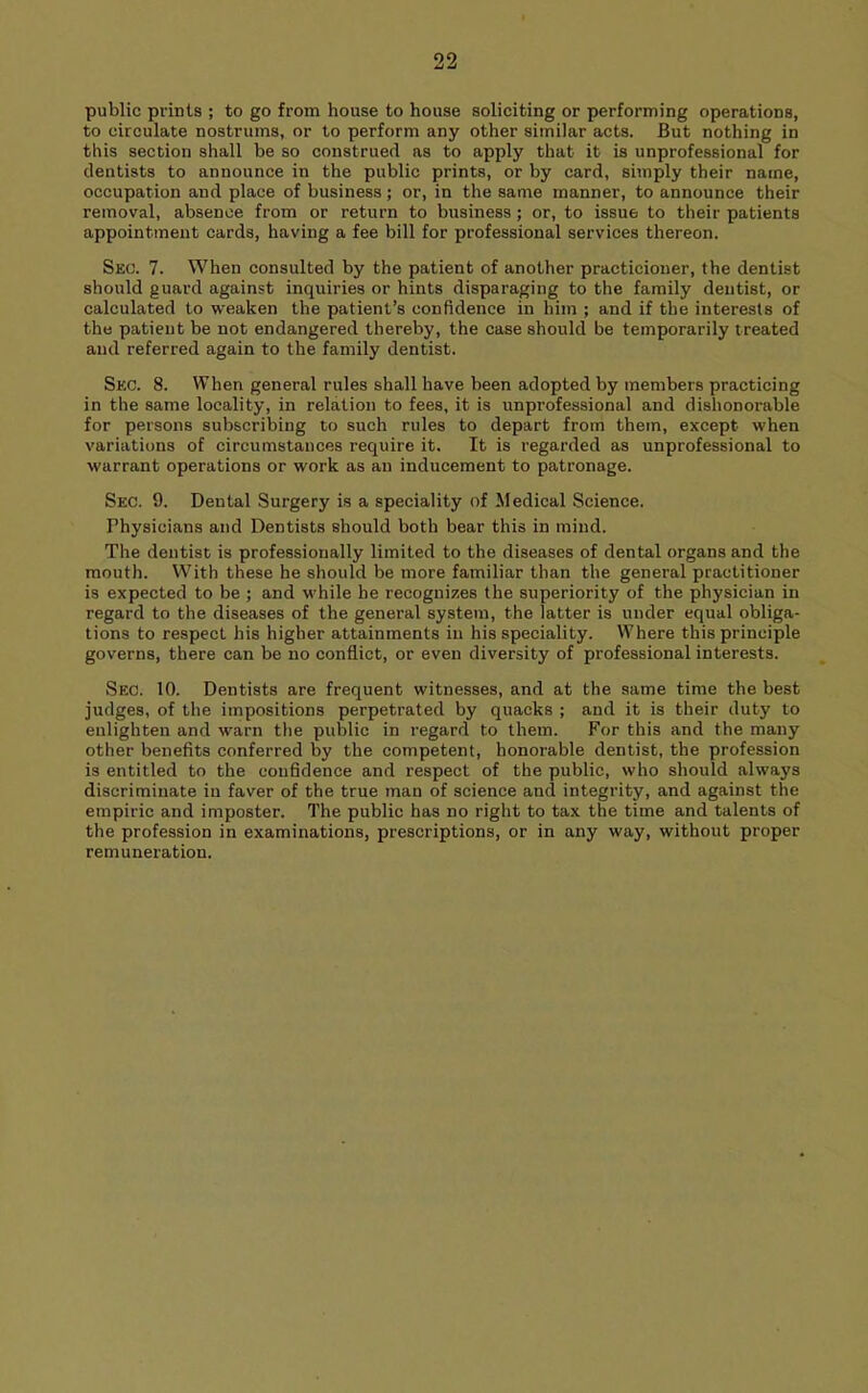 public prints ; to go from house to house soliciting or performing operations, to circulate nostrums, or to perform any other similar acts. But nothing in this section shall be so construed as to apply that it is unprofessional for dentists to announce in the public prints, or by card, simply their name, occupation and place of business; or, in the same manner, to announce their removal, absence from or return to business; or, to issue to their patients appointment cards, having a fee bill for professional services thereon. Sec. 7. When consulted by the patient of another practicioner, the dentist should guard against inquiries or hints disparaging to the family dentist, or calculated to weaken the patient’s confidence in him ; and if the interests of the patient be not endangered thereby, the case should be temporarily treated and referred again to the family dentist. Sec. 8. When general rules shall have been adopted by members practicing in the same locality, in relation to fees, it is unprofessional and dishonorable for persons subscribing to such rules to depart from them, except when variations of circumstances require it. It is regarded as unprofessional to warrant operations or work as an inducement to patronage. Sec. 9. Dental Surgery is a speciality of Medical Science. Physicians and Dentists should both bear this in mind. The dentist is professionally limited to the diseases of dental organs and the mouth. With these he should be more familiar than the general practitioner is expected to be ; and while he recognizes the superiority of the physician in regard to the diseases of the general system, the latter is under equal obliga- tions to respect his higher attainments in his speciality. Where this principle governs, there can be no conflict, or even diversity of professional interests. Sec. 10. Dentists are frequent witnesses, and at the same time the best judges, of the impositions perpetrated by quacks ; and it is their duty to enlighten and warn the public in regard to them. For this and the many other benefits conferred by the competent, honorable dentist, the profession is entitled to the confidence and respect of the public, who should always discriminate in faver of the true man of science and integrity, and against the empiric and imposter. The public has no right to tax the time and talents of the profession in examinations, prescriptions, or in any way, without proper remuneration.