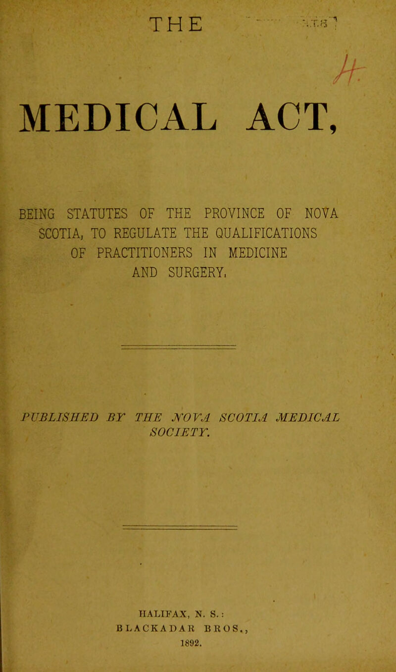 THE Jf: MEDICAL ACT, BEING STATUTES OF THE PROVINCE OF NOVA SCOTIA, TO REGULATE THE QUALIFICATIONS OF PRACTITIONERS IN MEDICINE AND SURGERY. PUBLISHED BY THE IJ'OVA SCOTIA MEDICAL SOCIETY. HALIFAX, N. S. : BLACKADAR BROS., 1892.