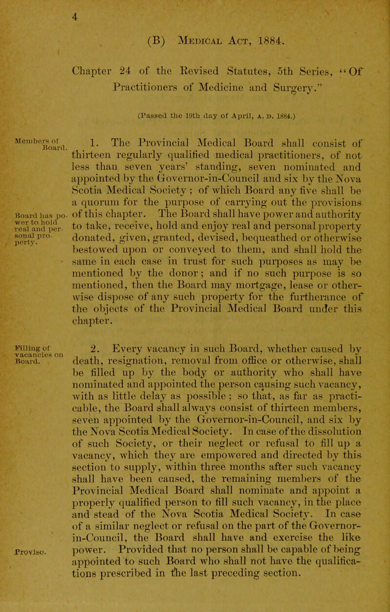 Members of Board. Board has po- wer to hold real and per- sonal pro- perty. Filling of vacancies on Board. Proviso. (B) Medical Act, 1884. Chapter 24 of the Revised Statutes, 5th Series, “Of Practitioners of Medicine and Surgery.” (Passed the 19th day of April, a. p. 1884.) 1. The Provincial Medical Board shall consist of thirteen regularly qualitied medical practitioners, of not less than seven years’ standing, seven nominated and appointed by the (iovernor-in-Council and six by the Nova Scotia Medical Society ; of which Board any five shall be a quorum for the purpose of carrying out the provisions of this chapter. The Board shall have power and authority to take, receive, hold and enjoy real and personal property donated, given, granted, devised, bequeathed or otherwise be.stowed upon or conveyed to them, and shall hold the same in each case in trust for such purposes as may be mentioned by the donor; and if no such purpose is so mentioned, then the Board may mortgage, lease or other- wise dispose of any such property for the furtherance of the objects of the Provincial ISIedical Board under this chapter. 2. Every vacancy in such Board, whether caused by death, resignation, removal from office or otherwise, shall be filled up by the body or authority who shall have nominated and appointed the person causing such vacancy, with as little delay as possible; so that, as far as practi- cable, the Board shall always consist of thiideen memliers, seven appointed by the Governor-in-Council, and six by the Nova Scotia Medical Society. In case of the dissolution of such Society, or their neglect or refusal to fill up a vacancy, which they are empowered and directed by this section to supply, within three months after such vacancy shall have been caused, the remaining members of the Provincial Medical Board shall nominate and appoint a properly qualified person to fill such vacancy, in the place and stead of the Nova Scotia Medical Society. In case of a similar neglect or refusal on the part of the Governor- in-Council, the Board shall have and exercise the like power. Provided that no person shall be capable of being^ appointed to such Board wdio shall not have the qualifica- tions prescribed in flie last pi’eceding section.