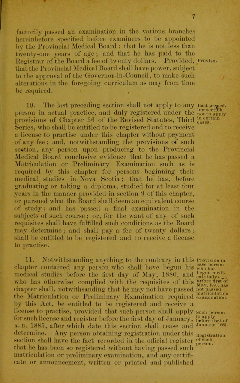 factorily passed an examination in tlie various branches hereinbefore speeitied l)efore examiners to be ajjpointed by the Provincial ]\Iedieal lioard ; that he is not less than twenty-one years of age ; and that he has paid to the Registrar of the Board a fee of twenty dollars. Provided, Proviso, that the Provincial Medical Jioard shall have power, subject to the approval of the Cfovernor-in-Council, to make such / alterations in the foregoing curriculum as may from time be reejuired. 10. The la.st preceding section shall not apply to any uastpij^ed- person in actual jiractice, and duly registered under the n^to^appiy j)i*ovisions of Chapter TiB of the Revised Statutes, Third Series, who shall be entitled to be registered and to receive a license to practise under this chapter without piryment of any fee; and, notwithstanding the provisions of’ such section, any jicrson upon producing to the Provincial ^ledical Board conclusive evidence that he has passed a ^latriculation or Preliminary Examination such as is I’ecpiired by this chapter for persons beginning their medical studies in Nova Scotia; that he has, before graduating or taking a diploma, studied for at least four years in the manner provided in section 9 of this chapter, or pursued what the Board sludl deem an equivalent course. ' of study; and has passed a final e.xamination in the subjects of such course ; or, for the want of any of such requisites shall have fulfilled such conditious as the Board may detennine; and shall pay a fee of tweihy dollars ; shall be entitled to be registered and to receive a license to practise. 11. Notwithstanding anything to the contrary in this chapter contained any person who shall have begun his medical studies before the first day of May, 1880, and who has otherwise- complied with the requisites of this chapter shall, notwithsanding that he may not have passed the Matriculation or Preliminary Examination required by this Act, be entitled to be registered and receive a license to practise, provided that such person shall apply for such license and register before the first day of January, I’rovision in case nersou ■who has befjuu medi- cal study h i L- before first of May, 1880, has not passed matriculation examination. Such )ierson to apply before fiw«t of A.]). 188.5, after which date this section shall cease and mi. determine. Any jier.spn obtaining registration under this Registration section shall have the fact recorded in the official register that he has been so registered without having jias.sed such matriculation or preliminary examination, and any certifi- cate or announcement, written or printed and jniblished