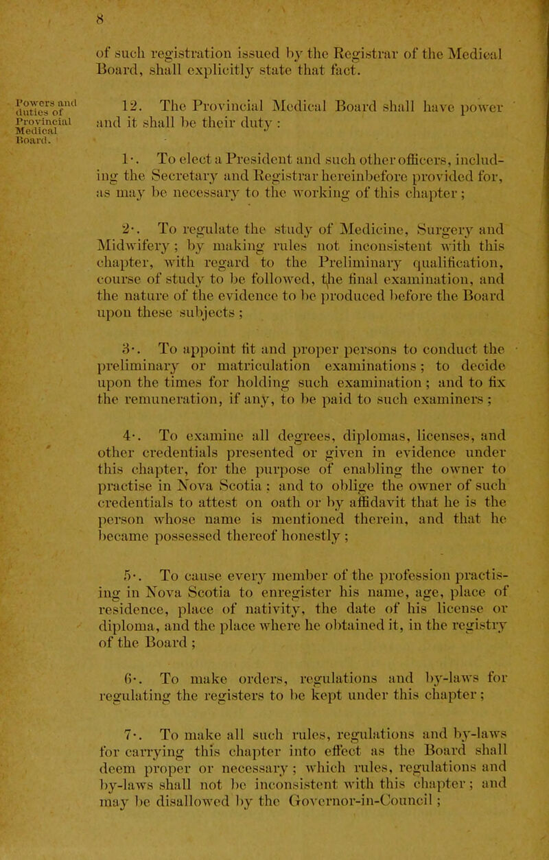 Powers and duties of Provincial Medical Hoard. ‘ of sucli registration issued by the Registrar of the Medicfil Board, shall explicitly state that fact. 12. The Provincial Medical Board shall have power and it shall be their duty : 1 •. To elect a President and such other officers, includ- ing the Secretary and Registrar hereinbefore provided for, as may be necessary to the working of this chapter; 2-. To regulate the study of Medicine, Surgeiy and Midwifery ; by making rules not inconsistent with this chapter, with regard to the Preliminary qualification, course of study to Ije followed, t^ie final examination, and the nature of the evidence to lie produced before the Board upon these subjects; 8‘. To appoint fit and proper persons to conduct the preliminary or matriculation examinations; to decide upon the times for holding such examination; and to fix the remuneration, if any, to be paid to such examinei*s; 4'. To examine all degrees, diplomas, licenses, and other credentials presented or given in evidence under this chapter, for the purpose of enabling the owner to practise in Nova Scotia ; and to oblige the owner of such credentials to attest on oath or by affidavit that he is the person whose name is mentioned therein, and that he l)ecame possessed thereof honestly ; 5-. To cause every member of the profession practis- ing in Nova Scotia to enregister his name, age, place of residence, place of nativity, the date of his license or diploma, and the place where he obtained it, in the registry of the Board ; fi-. To make orders, regulations and l)y-laws for regulating the registers to be kept under this chapter; 7*. To make all such rules, regiilations and by-laws for carrying this chapter into effect as the Board shall deem proper or necessary ; which rules, regulations and by-laws shall not be inconsistent with this chapter; and may be disallowed by the Govcrnor-in-Counci!;