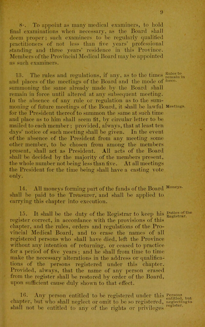 8-. To appoint as many medical examiners, to hold final examinations when necessary, as the Board shall ^ deem proper; such examiners to he regularly (pialitied })ractitioners of not less than five years’ professional standing and three years’ residence in this Province. Members of the Provincial Medical Board may he appointed as such examiners. 18. The rules and regulations, if any, as to the times and places of the meetings of the Board and the mode of summoning the same already made hy the Board shall remain in force until altered at any subsequent meeting. In the absence of any rule or regulation as to the sum- moning of future meetings of the Board, it shall be lawful Meetings, for the President thereof to summon the same at such time and place as to him shall seem tit, by circular letter to be mtiiled to each member; provided, always, that at least ten days’ notice of such meeting shall be given. In the event of the absence of the President from any meeting some other member, to be chosen from among the members present, shall act as President. All acts of the Board shall be decided by the majority of the members present, the whole number not beina: less than five. At all meetings the President for the time being shall have a casting vote only. 14. All moneys fonning part of the funds of the Board shall be paid to the Treasurer, and shall be applied to caiTying this chapter into execution. 1.5. It shall be the duty of the Pegistrar to keep his Registrar!^’’” register correct, in accordance with the provisions of this chapter, and the i*ules, orders and regulations of the Pro- vincial ]\Iedical Board, and to erase the names of all registered persons who shall have died, left the Province without any intention of returning, or ceased to practice for a period of five years ; and he shall from time to time make the necessary alterations in the address or qualifica- tions of the ])ersons registered under this chapter. Provided, always, that the name of any person erased from the I’egister shall be restored by order of the Board, upon sufficient cause duly shown to that eftect. 10. Any person entitled to be registcu-ed under this . cnapter, out who shall neglect or omit to be so registered, negiecUngto shall not be entitled to any of the rights or privileges