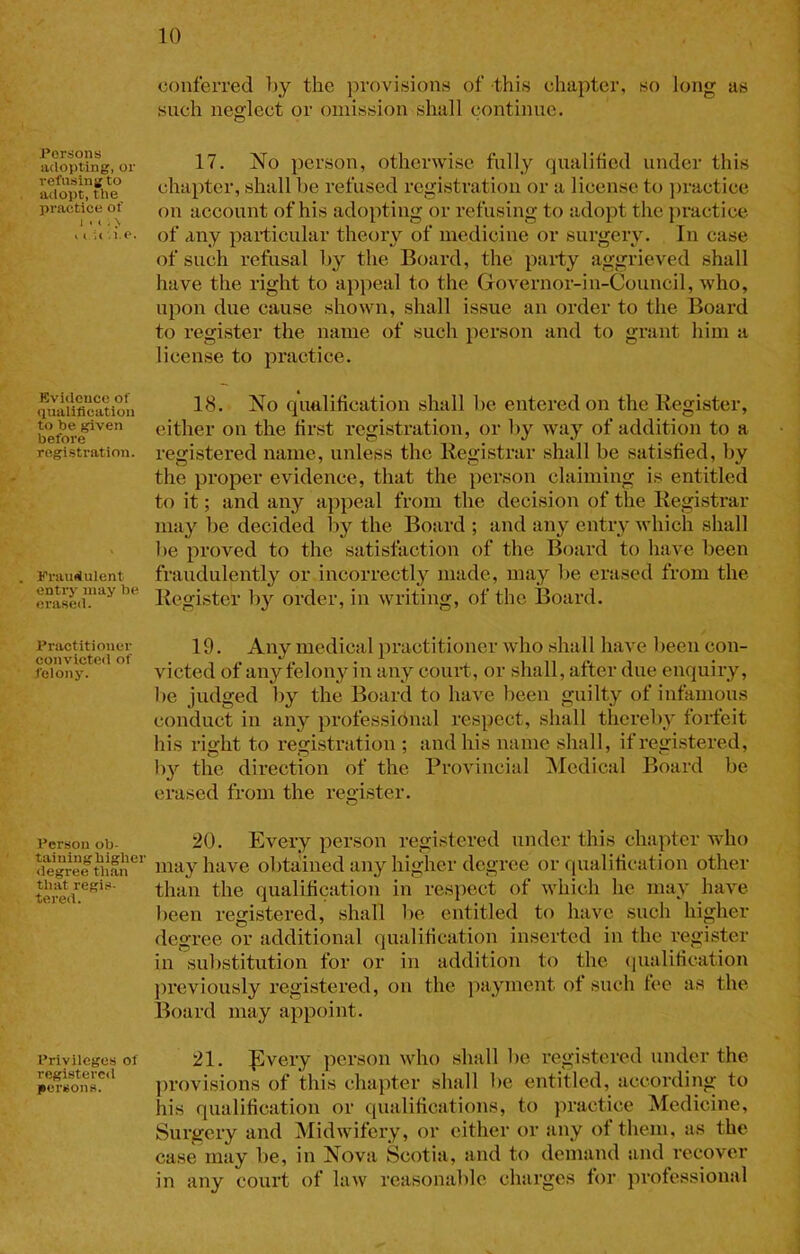 conferred Oy the ])rovisions of this chapter, so long as such neglect or omission shall continue. Persons adopting, or refusing to adopt, the practice of 1 • I. > , t i( .i.c. Kvideuce of (lualilicatioii to he given before registration. Fraudulent entry may be erased. Practitioner convicteil of felony. Person ob- taining higher degree than that regis- tered. Priv lieges of registered jiersons. 17. No person, otherwise fnlly qualified under this chapter, shall be refused registration or a license to jiractice on aceount of his adopting or refusing to adopt the jiractice of any particular theory of medicine or surgery. In case of such refusal by the Board, the party aggrieved shall have the right to appeal to the Governor-in-Council, who, upon due cause shown, shall issue an order to the Board to register the name of such person and to grant him a license to practice. 18. No qualification shall be entered on the Register, either on the first registration, or by way of addition to a registered name, unless the Registrar shall be satisfied, by the proper evidence, that the person claiming is entitled to it; and any appeal from the decision of the Registrar may be decided by the Board ; and any entry which shall be proved to the satisfaction of the Board to have been fraudulently or incorrectly made, may be erased from the Register by order, in writing, of the Board. 19. Any medical practitioner who shall haA’e been con- victed of any felony in any court, or shall, after due enquiry, be judged by the Board to have been guilty of infamous conduct in any professibnal respect, shall thereby forfeit his right to registration ; and his name shall, if registered, by the direction of the ProAuncial iNIedical Board be erased from the regi,ster. 20. Every person registered under this chapter who may have obtained any higher degree or qualification other than the qualification in respect of which he may ha\e been registered, shall be entitled to have such higher degree or additional qualification inserted in the register in substitution for or in addition to the (lualification l)reviously registered, on the payment of such fee as the Board may appoint. 21. ^very person who shall be registered under the provisions of this chapter shall be entitled, according to his qualification or qualifications, to practice Medicine, Surgery and Midwifery, or either or any of them, as the case may be, in Nova Scotia, and to demand and recover in any court of law reasonable charges for professional