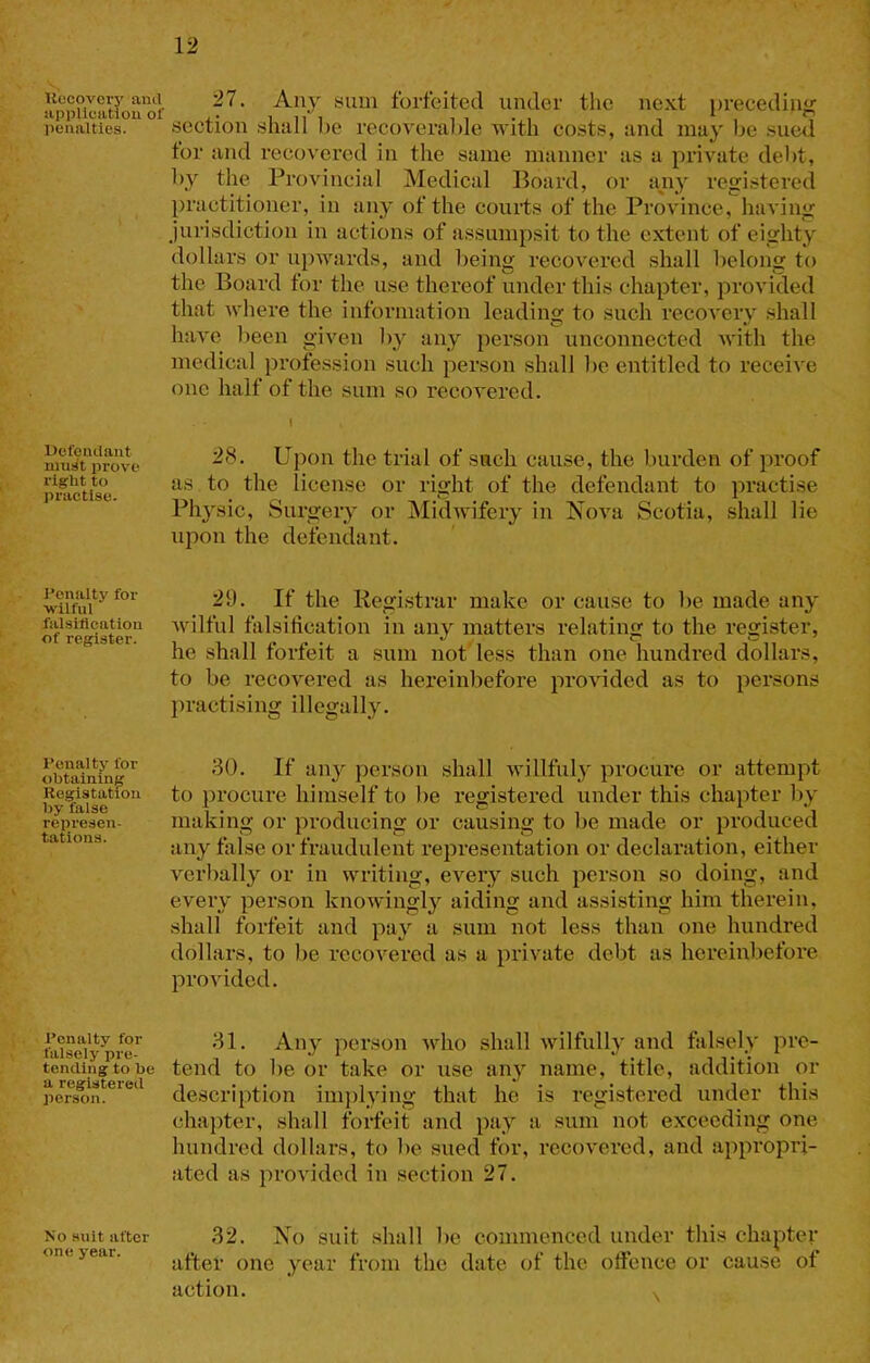 llocovcry anti appUcatiou of penalties. Uefcntlant niusit prove right to practise. Penalty for •wilful falsification of register. Penalty for obtaining Registatfon by false represen- tations. Penalty for falsely pre- tending to be a registered person. No suit after one year. 27. Any sum forfeited under the next preeeding section shall he recoverable ivith costs, and may be sued tor and recovered in the same manner as a private debt, by the Provincial Medical Board, or adiy registered practitioner, in any of the courts of the Province, having jurisdiction in actions of assumpsit to the extent of eighty dollars or up'wards, and lieing recovered shall lielong to the Board for the use thereof under this chapter, provided that where the information leading to such recovery .shall have been given b}'^ any person unconnected with the medical profession such person shall lie entitled to receive one half of the sum so recovered. I 28. Upon the trial of such cause, the burden of proof as to the license or right of the defendant to practise Physic, Surgery or Midwifery in Nova Scotia, shall lie upon the defendant. 29. If the Registrar make or cause to be made any wilful falsification in any matters relating to the register, he shall forfeit a sum not less than one hundred dollars, to be recovered as hereinbefore provided as to persons practising illegally. 30. If any person shall willfuly procure or attempt to procure himself to be registered under this chapter by making or producing or causing to be made or produced any false or fraudulent representation or declaration, either verbally or in writing, every such person so doing, and every person knowingly aiding and assisting him therein, shall forfeit and pay a sum not less than one hundred dollars, to be recovered as a private debt as hereinbefore provided. 31. Any person who shall wilfully and falsely pre- tend to be or take or use any name, title, addition or description imjilying that he is registered under this chapter, shall forfeit and pay a sum not exceeding one hundred dollars, to be sued for, recovered, and appropri- ated as })rovided in section 27. 32. No suit .shall be commenced under this chapter after one year from the date of the offence or cause of action. v