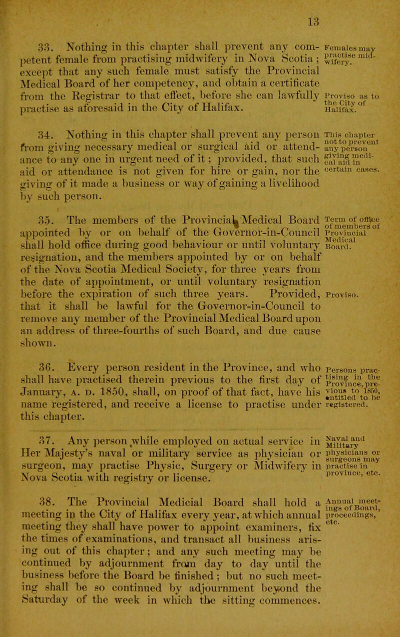 18 38. Nothing in this chapter shall prevent any com- petent female from practising midwifery in Nova Scotia ; except that any such female must satisfy the Provincial Medical Board of her competency, and obtain a certificate from the Registrar to that eftect, before she can lawfully practise as aforesaid in the City of Halifax. 34. Nothing in this chapter shall preveiit any person from giving necessary medical or surgical aid or attend- ance to any one in urgent need of it; provided, that such aid or attendance is not given for hire or gain, nor the giving of it made a business or way of gaining a livelihood by such person. C 35. The members of the Provincial Medical Board appointed by or on behalf of the Governor-in-Council .shall hold office during good behaviour or until voluntary resignation, and the members appointed by or on behalf of the Nova Scotia Medical Society, for three years from the date of appointment, or until voluntary resignation before the expiration of such three years. Provided, that it shall be lawful for the Governor-in-Council to remove any member of the Provincial Medical Board upon an address of three-foui-ths of such Board, and due cause shoAvn. 36. Every person resident in the Province, and who .shall have practised therein previous to the first day of January, a. d. 1850, shall, on proof of that fact, have his name registered, and receive a license to practise under this chapter. 37. Any person^while employed on actual .sendee in Her Majesty’s naval or military service as physician or surgeon, may practise Physic, Surgery or MidAvifery in Nova Scotia Avith registry or license. 38. The Provincial Mcdicial Board shall hold a meeting in the City of Halifax every year, at Avhich annual meeting they .shall have poAver to appoint examiners, fix the times of examinations, and transact all business aris- ing out of this chapter; and any such meeting may be continued by adjournment frcun day to day until the business before the Board be finished ; l)ut no such meet- ing shall be so continued by adjournment beyond the Saturday of the week in Avhich tlic sitting commences. Females niiiy practise mitl- ■wifery. Proviso as to the City of llalifiL’c. This ehapter not to prevent any person giving medi- cal aid in certain ease.s. Term of ofl^;e of members of Provincial Medical Boitrd. Proviso. Persons prac- tising in the Province, pre- vious to 1S50, entitled to be registered. Naval and Military physicians or surgeons may practise in province, etc. .Annual meet- ings of Board, proceedings, etc.