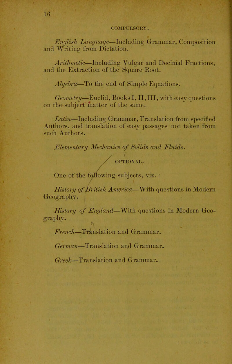 COMPULSORY. Unglish Language—Including Grammar, Composition and Writing from Dictation. Arithmetic—Including Vulgar and Decimal Fractions, and the Extraction of the Square Eoot. Algebra—To the end of Simple Equations. Geometry—Euclid, Books I, II, III, with easy questions on the-subjeef matter of the same. Latin—Including Grammar, Translation from specified Authors, and translation of easy passages not taken from such Authors. Elementary Mechanioi of Solids and Fluids. 01>TI0NAL. One of the t^lowing subjects, viz. ; History of British America—With questions in Modern Geography. History of England—With questions in Modern Geo- g-raphy. \' V. French—Translation and Grammar. German—Translation and Grammar. Greek—Translation and Grammar.