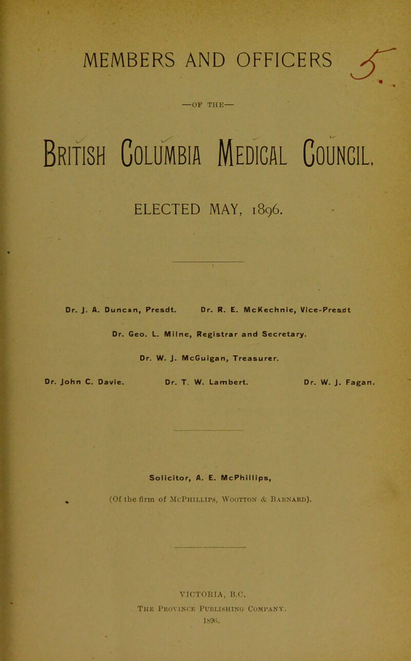 MEMBERS AND OFFICERS —OF THE— BritIsh Columbia Medical Council. ELECTED MAY, 1896. Dr. J. A. Duncan, Presdt. Dr. R. E. McKechnie, VIce-Pre&dt Dr. Geo. L. Milne, Registrar and Secretary. Dr. W. J. McGuigan, Treasurer. Dr. John C. Davie. Dr. T. W. Lambert. Dr. W. j. Fagan. Solicitor, A. E. McPhilllps, (Of the firm of McPhilup.s, Woottox ct IJ.UiNARD). VICTORIA, B.C. TliE I’KOVINCK COMPANY. ISOll.