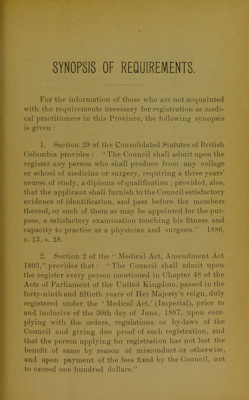 SYNOPSIS OF REQUIREMENTS. For the information of those who are not acquainted with the requirements necessary for registration as medi- cal practitioners in this Province, the following synopsis is given : 1. Section 29 of the Consolidated Statutes of British Columbia provides : “ The Council shall admit upon the register any person who shall produce from any college or school of medicine or surgery, requiring a three years’ course of study, a diploma of qualification ; provided, also, that the applicant shall furnish to tlie Council satisfactory evidence of identification, and pass before the members thereof, or such of them as maj'’ be appointed for the pur- pose, a satisfactory examination touching his fitness and capacity to practise as a physician and surgeon.” 1886, c. 13, s. 28. 2. Section 2 of the “ Medical Act, Amendment Act 1893,” provides that: “The Council shall admit upon the register every person mentioned in Chapter 48 of the Acts of Parliament of the United Kingdom, passed in the forty-ninth and fiftieth years of Her Majesty’s reign, duly registered under the ‘ Medical Act,’ (Imperial), prior to and inclusive of the 30th day of June, 1887, upon com- plying witli the orders, regulations or by-laws of the Council and giving due proof of such registration, and that the person applying for registration has not lost the benefit of same by reason of misconduct or otherwise, and upon payment of the fees fixed by the Council, not to exceed one hundred dollars.”