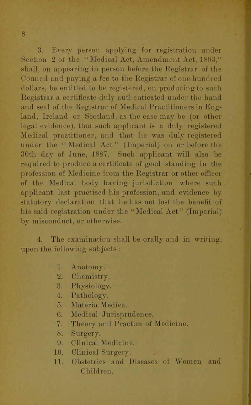 3. Every person applying for registration under Section 2 of the “ Medical Act, Amendment Act, 18U3,” shall, on appearing in person before the Kegistrar of tlie Council and paying a fee to the Registrar of one hundred dollars, be entitled to be registered, on producing to such Registrar a certificate duly authenticated undei’ the hand and seal of the Registrar of Medical Practitioners in Eng- land, Ireland or Scotland, as the case may be (or other legal evidence), that such applicant is a duly registered Medical practitioner, and that he was duly registered under the “Medical Act” (Imperial) on or before the 30th day of June, 1887. Such applicant will also be required to produce a certificate of good standing in the profession of Medicine from the Registrar or other officer of the Medical body having jurisdiction where such applicant last practised his profession, and evidence by statutory declaration that he has not lost the benefit of his said registration under the “ Medical Act ” (Imperial) by misconduct, or otherwise. 4. The examination shall be orally and in writing, upon the folio wing subjects; 1. Anatomy. 2. Chemistry. 3. Physiology. 4. Pathology. 5. Materia Mediea. 6. Medical Jurisprudence. 7. Theorv and I’ractice of Medicine. «/ 8. Surgery. 9. Clinical Medicine. 10. Clinical Surgery. 11. Obstetrics and Diseases of AVomen and Children.