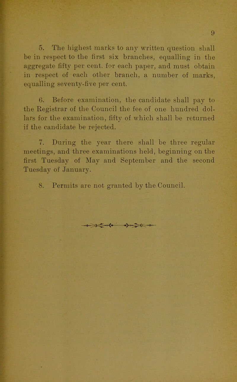 I 5. The highest marks to any written question shall T be in respect to the first six branches, equalling in the * aggregate fifty per cent, for each paper, and must obtain ft in respect of each other branch, a number of marks, 5 equalling seventy-five per cent. 6. Before examination, the candidate shall pay to the Registrar of the Council the fee of one hundred dol- I lars for the examination, fifty of which shall be returned if the candidate be rejected. 7. During the year there shall be three regular meetings, and three examinations held, beginning on the first Tuesday of May and September and the second Tuesday of January. ' 8. Permits are not granted by the Council. r