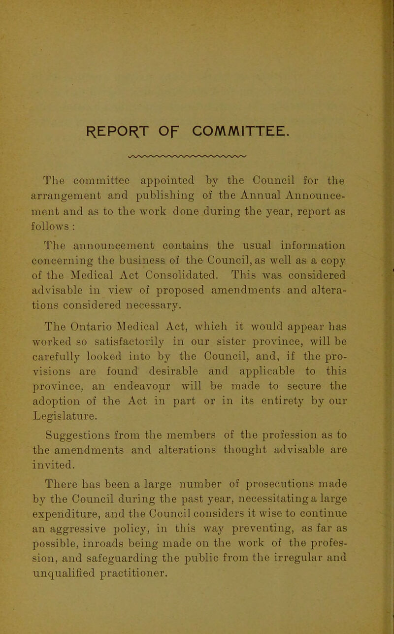 REPORT OF COMMITTEE. The committee appointed by the Council for the arrangement and publishing of the Annual Announce- ment and as to the work done during the year, report as follows : The announcement contains the usual information concerning the business of the Council, as well as a copy of the Medical Act Consolidated. This was considered advisable in view of proposed amendments and altera- tions considered necessary. The Ontario Medical Act, which it would appear has worked so satisfactoril}^ in our sister province, will be carefull}^ looked into by the Council, and, if the pro- visions are found desirable and applicable to this province, an endeavour will be made to secure the adoption of the Act in part or in its entirety by our Legislature. Suggestions from the members of the profession as to the amendments and alterations thought advisable are invited. There has been a large number of prosecutions made by the Council during the past year, necessitating a large expenditure, and the Council considers it wise to continue an aggressive policy, in this way preventing, as far as possible, inroads being made on the work of the profes- sion, and safeguarding the public from the irregular and unqualified practitioner.