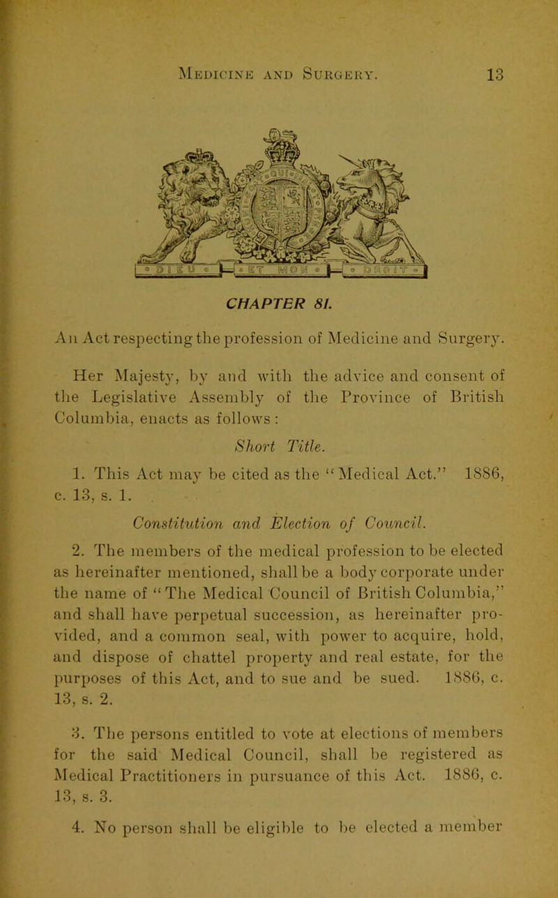 CHAPTER 81. All Act respecting the profession of Medicine and Surgery. Her Majesty, by and with the advice and consent of the Legislative Assembly of the Province of British Columbia, enacts as follows : Short Title. 1. This Act may be cited as the “ Medical Act.” 1886, c. 13, s. 1. Constitution and Election of Council. 2. The members of the medical profession to be elected as hereinafter mentioned, shall be a body corporate under the name of “The Medical Council of British Columbia,” and shall have perpetual succession, as hereinafter pro- vided, and a common seal, with power to acquire, hold, and dispose of chattel property and real estate, for the purposes of this Act, and to sue and be sued. 1886, c. 13, s. 2. 3. The persons entitled to vote at elections of members for the said Medical Council, shall be registered as Medical Practitioners in pursuance of this Act. 1886, c. 13, s. 3. 4. No person shall be eligible to be elected a member