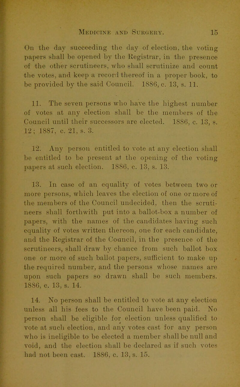 On the clay succeeding tlie day of election, the voting papers shall be opened by the Registrar, in the presence of the other scrutineers, wlio sliall scrutinize and count the votes, and keep a record tliereof in a proper book, to be provided by the said Council. 1886, c. 13, s. 11. 11. The seven persons who luive the highest number of votes at any election shall be the members of the Council until their successors are elected. 1886, c. 13, s. 12; 1887, c. 21, s. 3. 12. Any person entitled to vote at any election shall be entitled to be present at the opening of the voting papers at such election. 1886, c. 13, s. 13. 13. In case of an equality of votes between two or more persons, which leaves the election of one or more of the members of the Council undecided, then the scruti- neers shall forthwith put into a ballot-box a number of papers, with the names of the candidates having such equality of votes written thereon, one for each candidate, and the Registrar of the Council, in the presence of the scrutineers, shall draw by chance from such ballot box one or more of such ballot papers, sufficient to make up the required number, and the persons whose names are upon such papers so drawn shall be such members. 1886, c. 13, s. 14. 14. No person shall be entitled to vote at any election unless all his fees to the Council have been paid. No person shall be eligible for election unless qualified to vote at such election, and any votes cast for any person who is ineligible to be elected a member shall be null and void, and the election shall be declared as if such votes had not been cast. 1886, c. 13, s. 15.