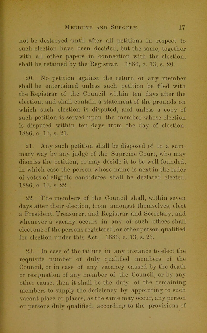 not be destroyed until after all petitions in respect to such election have been decided, but the same, together with all other papers in connection with the election, shall be retained by the Registrar. 1886, c. 13, s. 20. 20. No petition against the return of any member shall be entertained unless such petition be filed with the Registrar of the Council within ten days after the election, and shall contain a statement of the grounds on which such election is disputed, and unless a copy of such petition is served upon the member whose election is disputed within ten days from the day of election. 1886, c. 13, s. 21. 21. Any such petition shall be disposed of in a sum- mary way by any judge of the Supreme Court, who may dismiss the petition, or may decide it to be well founded, in which case the person whose name is next in the order of votes of eligible candidates shall be declared elected. 1886, c. 13, s. 22. 22. The members of the Council shall, within seven days after their election, from amongst themselves, elect a President, Treasurer, and Registrar and Secretary, and whenever a vacany occurs in any of such offices shall elect one of the persons registered, or other person qualified for election under this Act. 1886, c. 13, s. 23. 23. In case of the failure in any instance to elect the requisite number of duly qualified members of the Council, or in case of any vacancy caused by the death or resignation of any member of the Council, or by any other cause, then it shall be the duty of the remaining members to supply the deficiency by appointing to such vacant place or places, as the same may occur, any person or persons duly qualified, according to the provisions of