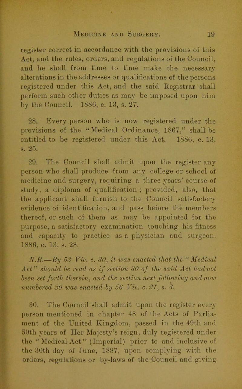 register correct in accordance with the provisions of this Act, and the rules, orders, and regulations of the Council, and he shall from time to time make the necessary alterations in the addresses or qualifications of the persons registered under this Act, and the said Registrar shall perform such other duties as may be imposed upon him by the Council. 1886, c. 13, s. 27. 28. Every person who is now registered under the provisions of the “Medical Ordinance, 1867,” shall be entitled to be registered under this Act. 1886, c. 13, s. 25. 29. The Council shall admit upon the register any person who shall produce from any college or school of medicine and surgery, requiring a three years’ course of study, a diploma of qualification ; provided, also, that the applicant shall furnish to the Council satisfactory evidence of identification, and pass before the members thereof, or such of them as may be appointed for the purpose, a satisfactory examination touching his fitness and capacity to practice as a physician and surgeon. 1886, c. 13, s. 28. N.B.—By 53 Vic. c. 30, it ivas enacted that the “ Medical Act ” should be read as if section 30 of the said Act had not been set forth therein, and the section next folloiving andnow numbered 30 was enacted by 56 Vic. c. 27, s. 3. 30. The Council shall admit upon the register every person mentioned in chapter 48 of the Acts of Parlia- ment of the United Kingdom, passed in the 49th and 50th years of Her Majesty’s reign, duly registered under the “Medical Act” (Imperial) i)rior to and inclusive of the 30th day of .June, 1887, upon complying with the orders, regulations or by-laws of the Council and giving