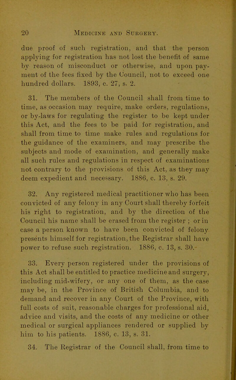 due proof of such registration, and that the person applying for registration has not lost the benefit of same by reason of misconduct or otherwise, and upon pay- ment of the fees fixed by the Council, not to exceed one hundred dollars. 1893, c. 27, s. 2. 31. The members of the Council shall from time to time, as occasion may require, make orders, regulations, or by-laws for regulating the register to be kept under this Act, and the fees to be paid for registration, and shall from time to time make rules and regulations for the guidance of the examiners, and may prescribe the subjects and mode of examination, and generally make all such rules and regulations in respect of examinations not contrary to the provisions of this Act, as they may deem expedient and necessary. 1886, c. 13, s. 29. 32. Any registered medical practitioner who has been convicted of any felony in any Court shall thereby forfeit his right to registration, and by the direction of the Council his name shall be erased from the register ; or in case a person known to have been convicted of felony presents himself for registration, the Registrar shall have power to refuse such registration. 1886, c. 13, s. 30.- 33. Every person registered under the provisions of this Act shall be entitled to practice medicine and surgeiy, including mid-wifery, or any one of them, as the case may be, in the Province of British Columbia, and to demand and recover in any Court of the Province, with full costs of suit, reasonable charges for professional aid, advice and visits, and the costs of any medicine or other medical or surgical appliances rendered or supplied by him to his patients. 1886, c. 13, s. 31. 34. The Registrar of the Council shall, from time to