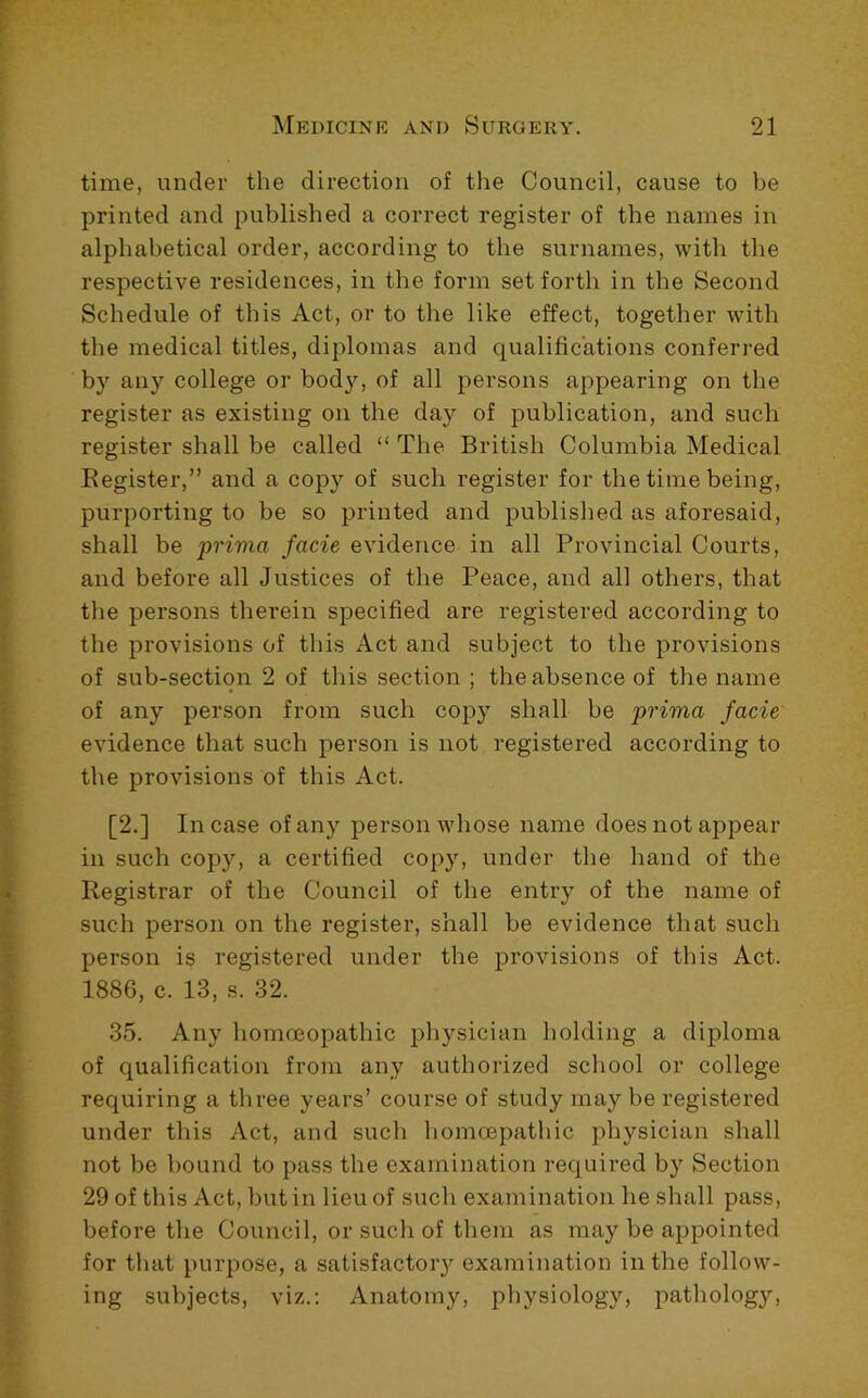 time, under the direction of the Council, cause to be printed and published a correct register of the names in alphabetical order, according to the surnames, with the respective residences, in the form set forth in the Second Schedule of this Act, or to the like effect, together with the medical titles, diplomas and qualifications conferred by any college or body, of all persons appearing on the register as existing on the day of publication, and such register shall be called “ The British Columbia Medical Kegister,” and a copy of such register for the time being, purporting to be so printed and published as aforesaid, shall be prima facie evidence in all Provincial Courts, and before all Justices of the Peace, and all others, that the persons therein specified are registered according to the provisions of this Act and subject to the provisions of sub-section 2 of this section ; the absence of the name of any person from such copy shall be prima facie evidence that such person is not registered according to the provisions of this Act. [2.] Incase of any person whose name does not appear in such copy, a certified copy, under the hand of the Registrar of the Council of the entry of the name of such person on the register, shall be evidence that such person is registered under the provisions of this Act. 1886, c. 13, s. 32. 35. Any homoeopathic physician holding a diploma of qualification from any authorized school or college requiring a three years’ course of study may be registered under this Act, and such homoepathic physician shall not be bound to pass the examination required by Section 29 of this Act, but in lieu of such examination he shall pass, before the Council, or such of them as may be appointed for that purpose, a satisfactory examination in the follow- ing subjects, viz.: Anatomy, physiology, pathology.