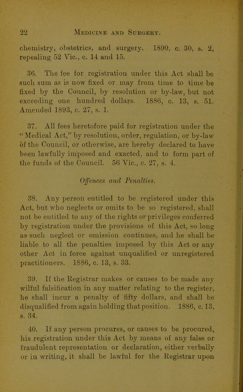 chemistry, obstetrics, and surgery. 1890, c. 30, s. 2, repealing 52 Vic., c. 14 and 15. 36. The fee for registration under this Act shall be such sum as is now fixed or may from time to time be fixed by the Council, by resolution or by-law, but not exceeding one hundred dollars. 1886, c. 13, s. 51. Amended 1893, c. 27, s. 1. 37. All fees heretofore paid for registration under the “Medical Act,” by resolution, order, regulation, or by-law of the Council, or otherwise, are hereby declared to have been lawfully imposed and exacted, and to form part of the funds of the Council. 56 Vic., c. 27, s. 4., Offences and Penalties. 38. Any person entitled to be registered under this Act, but who neglects or omits to be so registered, shall not be entitled to any of the rights or privileges conferred by registration under the provisions of this Act, so long as such neglect or omission continues, and he shall be liable to all the penalties imposed by this Act or anj’- other Act in force against uncjualified or unregistered practitioners. 1886, c. 13, s. 33. 39. If the Registrar makes or causes to be made any wilful falsification in any matter relating to the register, he shall incur a penalty of fifty dollars, and shall be disqualified from again holding that position. 1886, c. 13, s. 34. 40. If any person procures, or causes to be procured, his registration under this Act by means of any false or fraudulent representation or declaration, either verbally or in writing, it shall be lawful for the Registrar upon