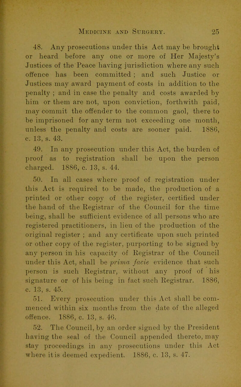 48. Any prosecutions under this Act may be brought or beard before any one or more of Her Majesty’s Justices of the Peace liaving jurisdiction where any such offence has been committed ; and such Justice or Justices may award payment of costs in addition to the penalty ; and in case the penalty and costs awarded by him or them are not, upon conviction, forthwith paid, may commit the offender to the common gaol, there to be imprisoned for any term not exceeding one month, unless the penalty and costs are sooner paid. 1886, c. 13, s. 43. 49. In any prosecution under this Act, the burden of proof as to registration shall be upon the person charged. 1886, c. 13, s. 44. 50. In all cases where proof of registration under this Act is required to be made, the production of a printed or other copy of the register, certified under the hand of the Registrar of the Council for the time being, shall be sufficient evidence of all persons who are registered practitioners, in lieu of the production of the original register ; and any certificate upon such printed or other copy of the register, purporting to be signed by any person in his capacity of Registrar of the Council under this Act, shall be prima facie evidence that such person is such Registrar, without any proof of his signature or of his being in fact such Registrar. 1886, c. 13, s. 45. 51. Every prosecution under this Act sliall be com- menced within six months from the date of the alleged offence. 1886, c. 13, s. 46. 52. The Council, by an order signed by tlie President having the seal of the Council appended thereto, may stay proceedings in any prosecutions under this Act where it is deemed expedient. 1886, c. 13, s. 47.