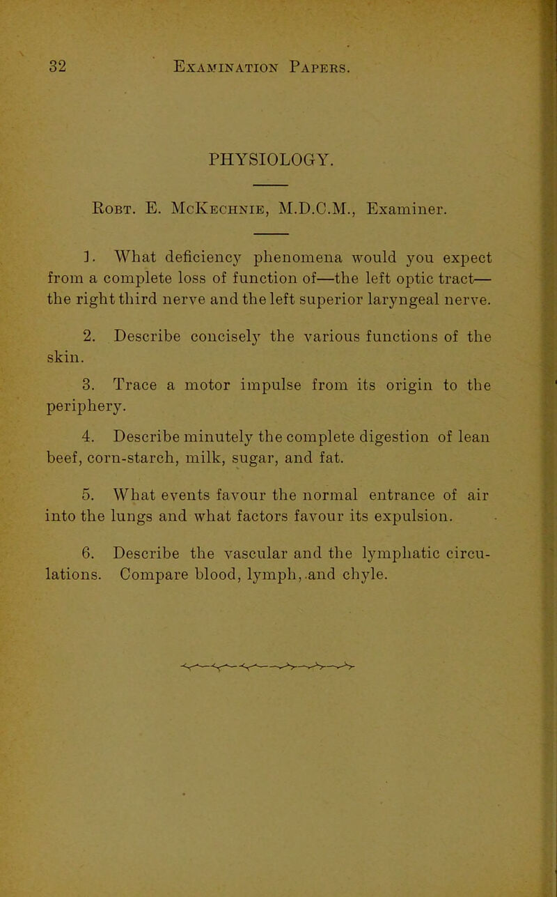 PHYSIOLOGY. Robt. E. McKechnie, M.D.C.M., Examiner. ]. What deficiency phenomena would you expect from a complete loss of function of—the left optic tract— the right third nerve and the left superior laryngeal nerve. 2. Describe concisely the various functions of the skin. 3. Trace a motor impulse from its origin to the periphery. 4. Describe minutely the complete digestion of lean beef, corn-starch, milk, sugar, and fat. 5. What events favour the normal entrance of air into the lungs and what factors favour its expulsion. 6. Describe the vascular and the l5nnphatic circu- lations. Compare blood, lymph,.and chyle.