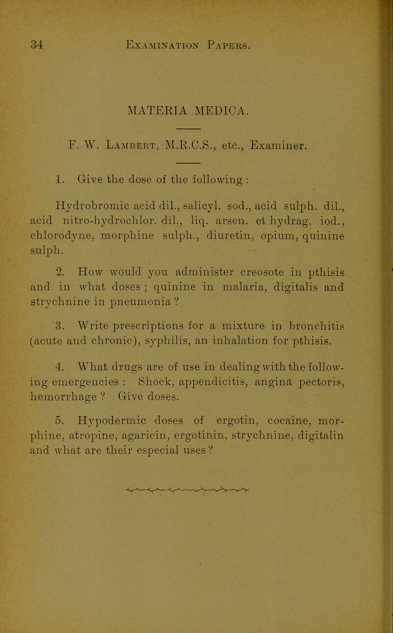 MATERIA MEDICA. F. W. Lambert, M.R.C.S., etc., Examiner. 1. Give the close of the following : Hydrohromic acid dih, salicyl. sod., acid sulph. dih, acid nitro-hydrochlor. dih, liq. arsen. et hydrag. iod., chlorodyne, morphine sulph., diuretin, opium, quinine sulph. 2. How would you administer creosote in pthisis and in what doses ; quinine in malaria, digitalis and Strychnine in pneumonia? 3. Write prescriptions for a mixture in bronchitis (acute and chronic), S3'-philis, an inhalation for pthisis. 4. What drugs are of use in dealing with the follow- ing emergencies : Shock, appendicitis, angina pectoris, hemorrhage ? Give doses. 5. Hypodermic doses of ergotin, cocaine, mor- phine, atropine, agaricin, ergotinin, stiychnine, digitalin and what are their especial uses?