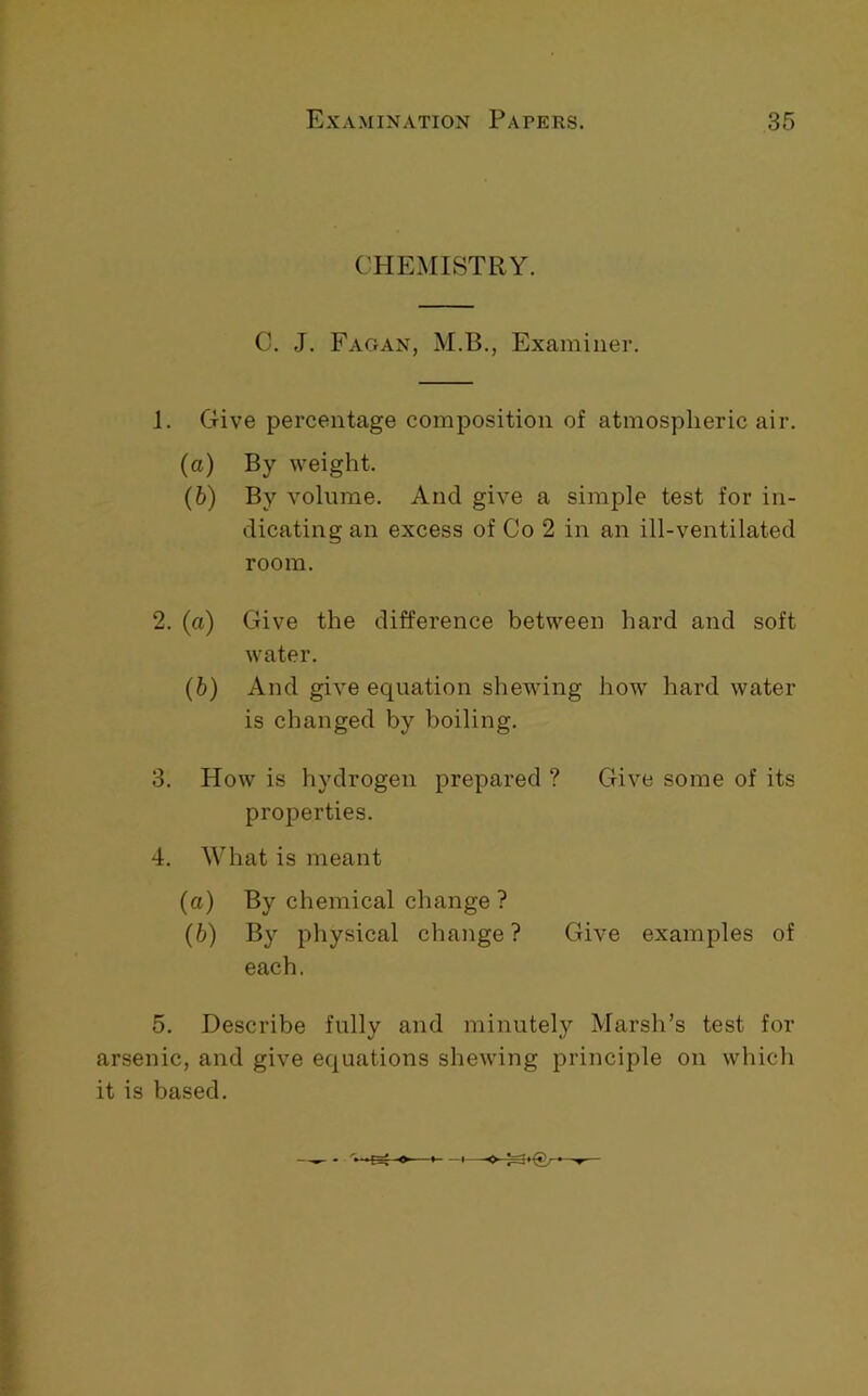 CHEMISTRY. C. ,J. Fagan, M.B., Examiner. 1. Give percentage composition of atmospheric air. (a) By weight. (b) By volume. And give a simple test for in- dicating an excess of Co 2 in an ill-ventilated room. 2. (a) Give the difference between hard and soft water. (b) And give equation shewing how hard water is changed by boiling. 3. How is hydrogen prepared ? Give some of its properties. 4. What is meant (a) By chemical change ? (b) By physical change ? Give examples of each. 5. Describe fully and minutely Marsh’s test for arsenic, and give equations shewing principle on which it is based.