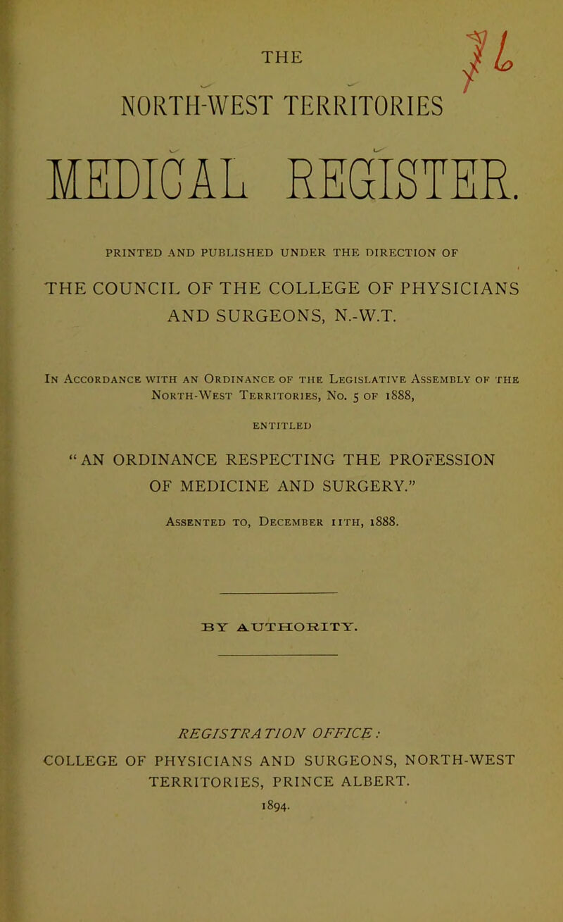 THE NORTH-WEST TERRITORIES MEDICAL REGISTER. PRINTED AND PUBLISHED UNDER THE DIRECTION OF THE COUNCIL OF THE COLLEGE OF PHYSICIANS AND SURGEONS, N.-WT. In Accordance with an Ordinance of the Legislative Assembly of the Morth-West Territories, No. 5 of 1888, ENTITLED “AN ORDINANCE RESPECTING THE PROFESSION OF MEDICINE AND SURGERY. Assented to, December iith, i888. BY A.UTHORITY. REGISTRA TION OFFICE : COLLEGE OF PHYSICIANS AND SURGEONS, NORTH-WEST TERRITORIES, PRINCE ALBERT. 1894.