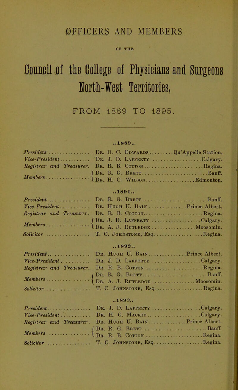OF THK CoMcil «of tlie OoUege of Plijsicians and Surgeons Hortli-West Territories, FROM 1889 TO 1895. President Vice-President Registrar and Treasurer. Members { President Vice-President Registrar and Treasurer. Members { Solicitor President Vice-President Registrar and Treasurer. Members Solicitor { President Vice-President Registrar and Treasurer. { ..1h89.. Dr. 0. C. Edwards Dr. J. D. Lafferty Calgary. Dr. R. B. Cotton Dr. R. G. Brett Banfif. Dr. H. C. Wilson ..1891.. Dr. R. G. Brett Banfif. Dr. Hugh U. Bain Dr. R. B. Cotton Dr. J. D. Lafferty Calgary. Dr. A. J. Rotledge T. C. Johnstone, Esq. ... ..1892,. Dr. Hugh U. Bain Dr. J. D. Lafferty Dr. R. B. Cotton Dr. R. G. Brett Banfif. Dr. A. J. Rutledge T. C. Johnstone, Esq.... ..1893.. Dr. J. D. Lafferty Calgary. Dr. H. G. Mackid Dr. Hugh U. Bain Dr. R. G. Brett Dr. R. B. Cotton T, C. Johnstone, Esq Members Solicitor
