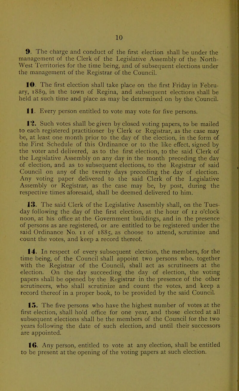 1). The charge and conduct of the first election shall be under the management of the Clerk of the Legislative Assembly of the North- West Territories for the time being, and of subsequent elections under the management of the Registrar of the Council. 10. The first election shall take place on the first Friday in Febru- ary, 1889, in the town of Regina, and subsequent elections shall be held at such time and place as may be determined on by the Council. 11. Every person entitled to vote may vote for five persons. Such votes shall be given by closed voting papers, to be mailed to each registered practitioner by Clerk or Registrar, as the case may be, at least one month prior to the day of the election, in the form of the First Schedule of this Ordinance or to the like effect, signed by the voter and delivered, as to the first election, to the said Clerk of the Legislative Assembly on any day in the month preceding the day of election, and as to subsequent elections, to the Registrar of said Council on any of the twenty days preceding the day of election. Any voting paper delivered to the said Clerk of the Legislative Assembly or Registrar, as the case may be, by post, during the respective times aforesaid, shall be deemed delivered to him. 13. The said Clerk of the Legislative Assembly shall, on the Tues- day following the day of the first election, at the hour of 12 o’clock noon, at his office at the Government buildings, and in the presence of persons as are registered, or are entitled to be registered under the said Ordinance No. ii of 1885, as choose to attend, scrutinize and count the votes, and keep a record thereof. 14. In respect of every subsequent election, the members, for the time being, of the Council shall appoint two persons who, together with the Registrar of the Council, shall act as scrutineers at the election. On the day succeeding the day of election, the voting papers shall be opened by the Registrar in the presence of the other scrutineers, who shall scrutinize and count the votes, and keep a record thereof in a proper book, to be provided by the said Council. lo. The five persons who have the highest number of votes at the first election, shall hold office for one year, and those elected at all subsequent elections shall be the members of the Council for the two years following the date of such election, and until their successors are appointed. 10. Any person, entitled to vote at any election, shall be entitled to be present at the opening of the voting papers at such election.