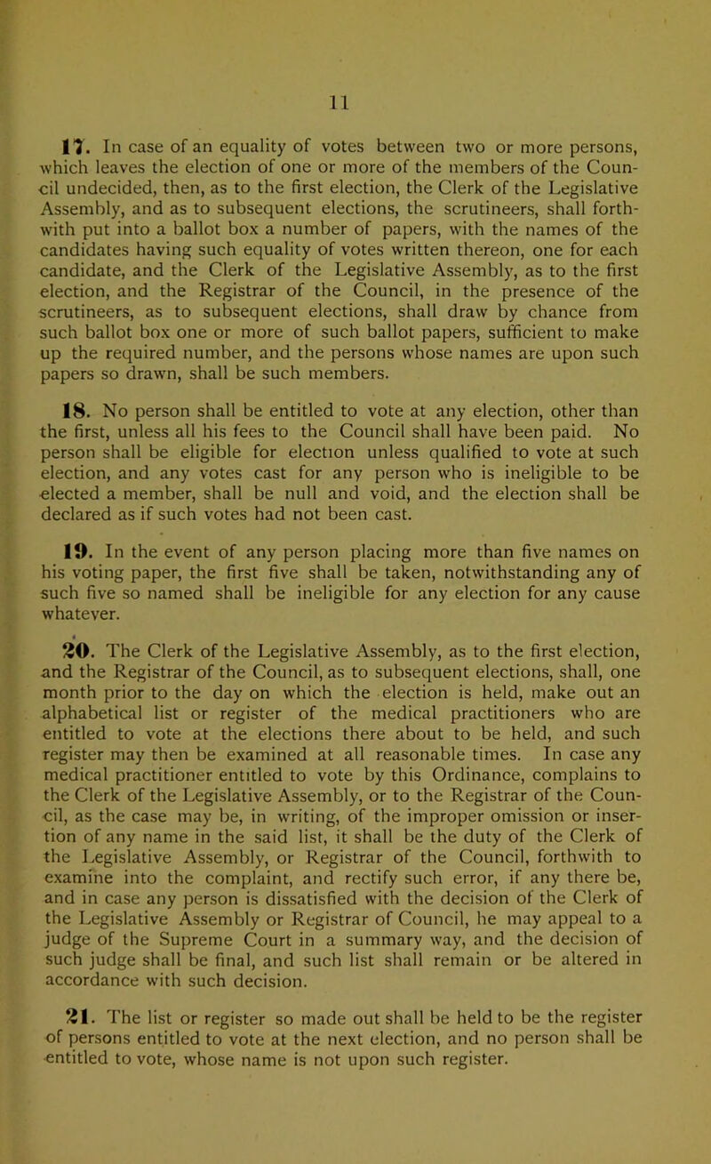 n. In case of an equality of votes between two or more persons, which leaves the election of one or more of the members of the Coun- cil undecided, then, as to the first election, the Clerk of the Legislative Assembly, and as to subsequent elections, the scrutineers, shall forth- with put into a ballot box a number of papers, with the names of the candidates having such equality of votes written thereon, one for each candidate, and the Clerk of the Legislative Assembly, as to the first election, and the Registrar of the Council, in the presence of the scrutineers, as to subsequent elections, shall draw by chance from such ballot box one or more of such ballot papers, sufficient to make up the required number, and the persons whose names are upon such papers so drawn, shall be such members. 18. No person shall be entitled to vote at any election, other than the first, unless all his fees to the Council shall have been paid. No person shall be eligible for election unless qualified to vote at such election, and any votes cast for any person who is ineligible to be elected a member, shall be null and void, and the election shall be declared as if such votes had not been cast. 19. In the event of any person placing more than five names on his voting paper, the first five shall be taken, notwithstanding any of such five so named shall be ineligible for any election for any cause whatever. 20. The Clerk of the Legislative Assembly, as to the first election, and the Registrar of the Council, as to subsequent elections, shall, one month prior to the day on which the election is held, make out an alphabetical list or register of the medical practitioners who are entitled to vote at the elections there about to be held, and such register may then be examined at all reasonable times. In case any medical practitioner entitled to vote by this Ordinance, complains to the Clerk of the Legislative Assembly, or to the Registrar of the Coun- cil, as the case may be, in writing, of the improper omission or inser- tion of any name in the said list, it shall be the duty of the Clerk of the Legislative Assembly, or Registrar of the Council, forthwith to examine into the complaint, and rectify such error, if any there be, and in case any person is dissatisfied with the decision of the Clerk of the Legislative Assembly or Registrar of Council, he may appeal to a judge of the Supreme Court in a summary way, and the decision of such judge shall be final, and such list shall remain or be altered in accordance with such decision. 21. The list or register so made out shall be held to be the register of persons entitled to vote at the next election, and no person shall be •entitled to vote, whose name is not upon such register.