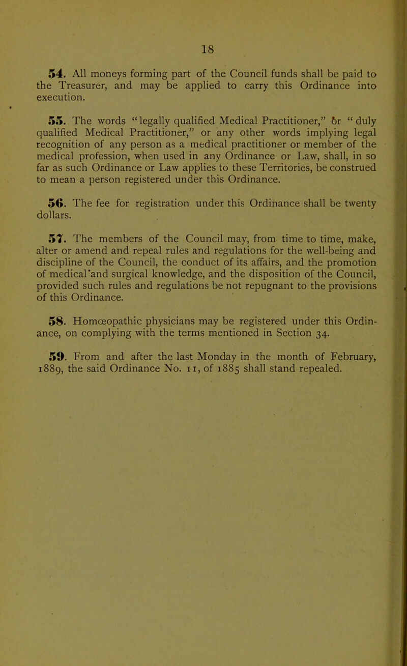 54. All moneys forming part of the Council funds shall be paid to the Treasurer, and may be applied to carry this Ordinance into execution. 55. The words “ legally qualified Medical Practitioner,” 6r “ duly qualified Medical Practitioner,” or any other words implying legal recognition of any person as a medical practitioner or member of the medical profession, when used in any Ordinance or Law, shall, in so far as such Ordinance or Law applies to these Territories, be construed to mean a person registered under this Ordinance. 5(5. The fee for registration under this Ordinance shall be twenty dollars. 51. The members of the Council may, from time to time, make, alter or amend and repeal rules and regulations for the well-being and discipline of the Council, the conduct of its affairs, and the promotion of medical'and surgical knowledge, and the disposition of the Council, provided such rules and regulations be not repugnant to the provisions of this Ordinance. 58. Homoeopathic physicians may be registered under this Ordin- ance, on complying with the terms mentioned in Section 34. 5». From and after the last Monday in the month of February, 1889, the said Ordinance No. ii, of 1885 shall stand repealed.