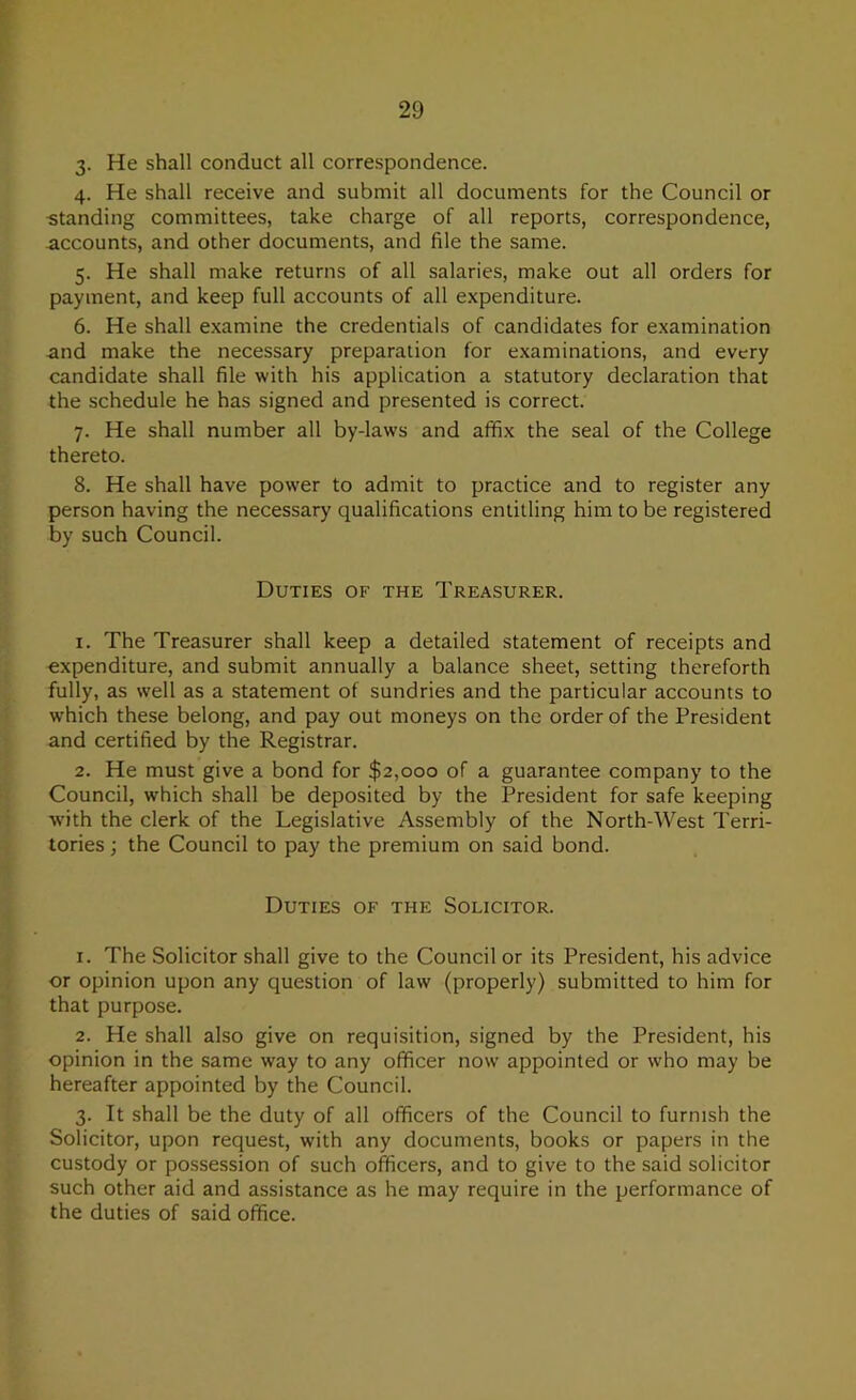 3- He shall conduct all correspondence. 4. He shall receive and submit all documents for the Council or -standing committees, take charge of all reports, correspondence, accounts, and other documents, and file the same. 5. He shall make returns of all salaries, make out all orders for payment, and keep full accounts of all expenditure. 6. He shall examine the credentials of candidates for examination and make the necessary preparation for examinations, and every candidate shall file with his application a statutory declaration that the schedule he has signed and presented is correct. 7. He shall number all by-laws and affix the seal of the College thereto. 8. He shall have power to admit to practice and to register any person having the necessary qualifications entitling him to be registered by such Council. Duties of the Treasurer. 1. The Treasurer shall keep a detailed statement of receipts and expenditure, and submit annually a balance sheet, setting thereforth fully, as well as a statement of sundries and the particular accounts to which these belong, and pay out moneys on the order of the President and certified by the Registrar. 2. He must give a bond for $2,000 of a guarantee company to the Council, which shall be deposited by the President for safe keeping •with the clerk of the Legislative Assembly of the North-West Terri- tories ; the Council to pay the premium on said bond. Duties of the Solicitor. 1. The Solicitor shall give to the Council or its President, his advice or opinion upon any question of law (properly) submitted to him for that purpose. 2. He shall also give on requisition, signed by the President, his opinion in the same way to any officer now appointed or who may be hereafter appointed by the Council. 3. It shall be the duty of all officers of the Council to furnish the Solicitor, upon request, with any documents, books or papers in the custody or possession of such officers, and to give to the said solicitor such other aid and assistance as he may require in the performance of the duties of said office.