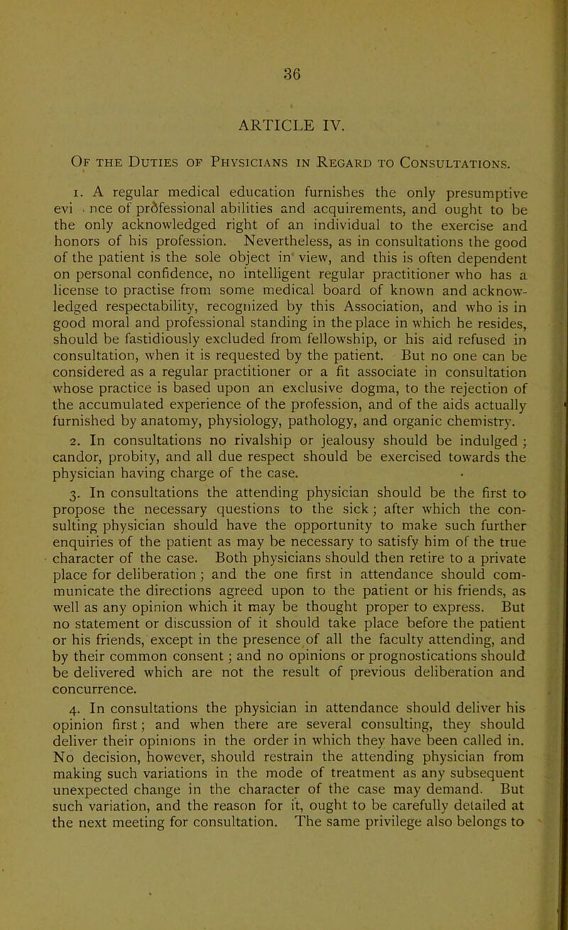 ARTICLE IV. Of the Duties op Physicians in Regard to Consultations. 1. A regular medical education furnishes the only presumptive evi ■ nee of professional abilities and acquirements, and ought to be the only acknowledged right of an individual to the exercise and honors of his profession. Nevertheless, as in consultations the good of the patient is the sole object in* view, and this is often dependent on personal confidence, no intelligent regular practitioner who has a license to practise from some medical board of known and acknow- ledged respectability, recognized by this Association, and who is in good moral and professional standing in the place in which he resides, should be fastidiously excluded from fellowship, or his aid refused in consultation, when it is requested by the patient. But no one can be considered as a regular practitioner or a fit associate in consultation whose practice is based upon an exclusive dogma, to the rejection of the accumulated experience of the profession, and of the aids actually furnished by anatomy, physiology, pathology, and organic chemistry. 2. In consultations no rivalship or jealousy should be indulged ; candor, probity, and all due respect should be exercised towards the physician having charge of the case. 3. In consultations the attending physician should be the first to propose the necessary questions to the sick; after which the con- sulting physician should have the opportunity to make such further enquiries of the patient as may be necessary to satisfy him of the true character of the case. Both physicians should then retire to a private place for deliberation; and the one first in attendance should com- municate the directions agreed upon to the patient or his friends, as well as any opinion which it may be thought proper to express. But no statement or discussion of it should take place before the patient or his friends, except in the presence of all the faculty attending, and by their common consent; and no opinions or prognostications should be delivered which are not the result of previous deliberation and concurrence. 4. In consultations the physician in attendance should deliver his opinion first; and when there are several consulting, they should deliver their opinions in the order in which they have been called in. No decision, however, should restrain the attending physician from making such variations in the mode of treatment as any subsequent unexpected change in the character of the case may demand. But such variation, and the reason for it, ought to be carefully detailed at the next meeting for consultation. The same privilege also belongs to