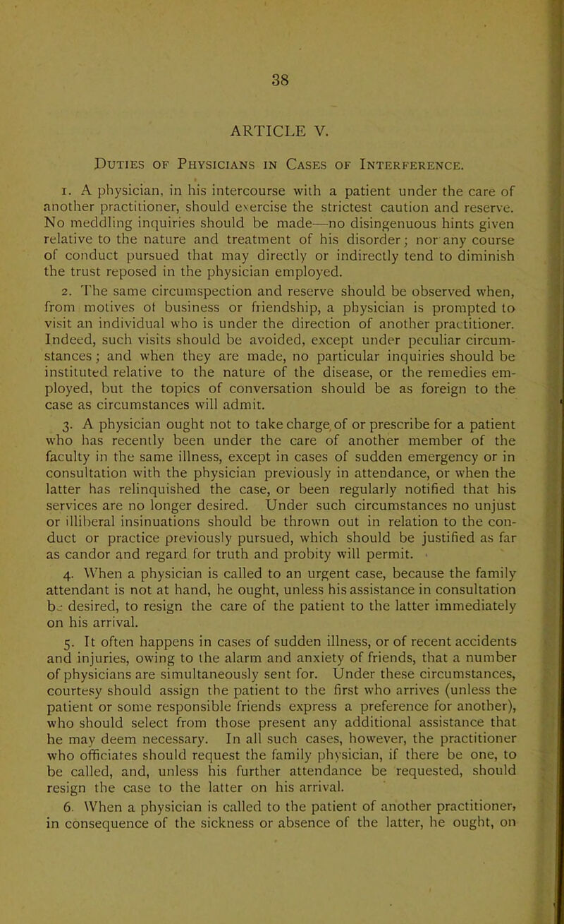 ARTICLE V. Duties of Physicians in Cases of Interference. I 1. A physician, in his intercourse with a patient under the care of another practitioner, should exercise the strictest caution and reserve. No meddling inquiries should be made^—no disingenuous hints given relative to the nature and treatment of his disorder; nor any course of conduct pursued that may directly or indirectly tend to diminish the trust reposed in the physician employed. 2. 'I’he same circumspection and reserve should be observed when, from motives ot business or friendship, a physician is prompted to visit an individual who is under the direction of another practitioner. Indeed, such visits should be avoided, except under peculiar circum- stances ; and when they are made, no particular inquiries should be instituted relative to the nature of the disease, or the remedies em- ployed, but the topics of conversation should be as foreign to the case as circumstances will admit. 3. A physician ought not to take charge of or prescribe for a patient who has recently been under the care of another member of the faculty in the same illness, except in cases of sudden emergency or in consultation with the physician previously in attendance, or when the latter has relinquished the case, or been regularly notified that his services are no longer desired. Under such circumstances no unjust or illiberal insinuations should be thrown out in relation to the con- duct or practice previously pursued, which should be justified as far as candor and regard for truth and probity will permit. ■ 4. When a physician is called to an urgent case, because the family attendant is not at hand, he ought, unless his assistance in consultation b.-' desired, to resign the care of the patient to the latter immediately on his arrival. 5. It often happens in cases of sudden illness, or of recent accidents and injuries, owing to the alarm and anxiety of friends, that a number of physicians are simultaneously sent for. Under these circumstances, courtesy should assign the patient to the first who arrives (unless the patient or some responsible friends express a preference for another), who should select from those present any additional assistance that he may deem necessary. In all such cases, however, the practitioner who officiates should request the family physician, if there be one, to be called, and, unless his further attendance be requested, should resign the case to the latter on his arrival. 6. When a physician is called to the patient of another practitioner, in consequence of the sickness or absence of the latter, he ought, on