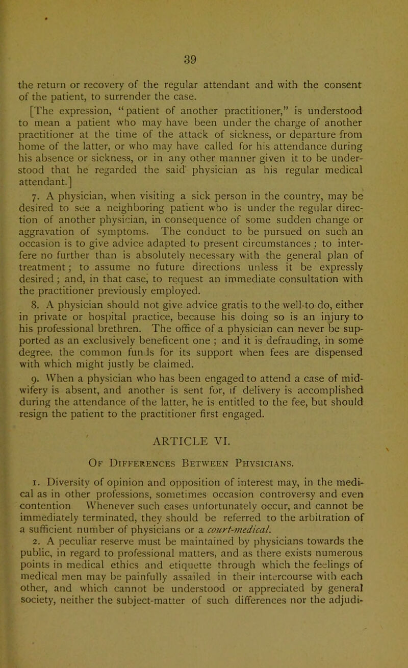 the return or recovery of the regular attendant and with the consent of the patient, to surrender the case. [The expression, “patient of another practitioner,” is understood to mean a patient who may have been under the charge of another practitioner at the time of the attack of sickness, or departure from home of the latter, or who may have called for his attendance during his absence or sickness, or in any other manner given it to be under- stood that he regarded the said physician as his regular medical attendant.] 7. A physician, when visiting a sick person in the country, may be desired to see a neighboring patient who is under the regular direc- tion of another physician, in consequence of some sudden change or aggravation of symptoms. The conduct to be pursued on such an occasion is to give advice adapted to present circumstances : to inter- fere no further than is absolutely necessary with the general plan of treatment; to assume no future directions unless it be expressly desired; and, in that case, to request an immediate consultation with the practitioner previously employed. 8. A physician should not give advice gratis to the well-to do, either in private or hosjtital practice, because his doing so is an injury to his professional brethren. The office of a physician can never be sup- ported as an exclusively beneficent one ; and it is defrauding, in some degree, the common funds for its support when fees are dispensed with which might justly be claimed. 9. When a physician who has been engaged to attend a case of mid- wifery is absent, and another is sent for, if delivery is accomplished during the attendance of the latter, he is entitled to the fee, but should resign the patient to the practitioner first engaged. ARTICLE VI. Of Differences Between Physici.ans. 1. Diversity of opinion and opposition of interest may, in the medi- cal as in other professions, sometimes occasion controversy and even contention Whenever such cases unfortunately occur, and cannot be immediately terminated, they should be referred to the arbitration of a sufficient number of physicians or a court-7nedica/. 2. A peculiar reserve must be maintained by physicians towards the public, in regard to professional matters, and as there exists numerous points in medical ethics and etiquette through which the feelings of medical men may be painfully assailed in their intercourse with each other, and which cannot be understood or appreciated by general society, neither the subject-matter of such differences nor the adjudi-