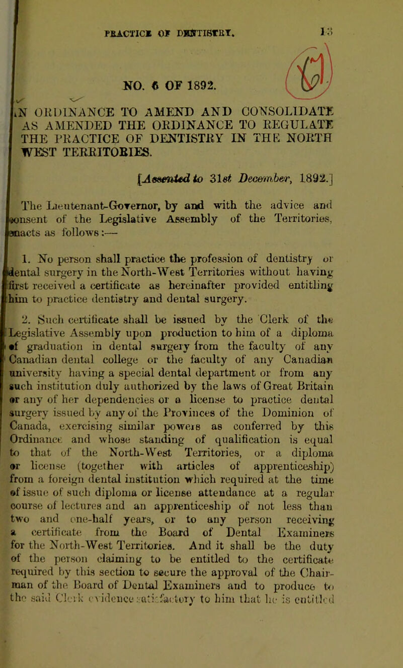 PBACTIC* OF DJOrriSrUT. NO. 6 OF 1892. liN OKOINANCE TO AMEND AND CONSOLIDATE AS AMENDED THE OKDINANCE TO EEGULATE THE PRACTICE OF DENTISTRY IN THE NORTH WEST TERRITOBIES. {AeamUdio Demtnber, 1892.] Tlie Lieutenanfc-GoTemor, by aivl with the advice an<l 5nsent of the I^egislative Assembly of the Territorie.s, lacts as follows:— 1. No person shall practice the profession of dentistry or ental surgery in the North-West Territories without having ifirst received a certific<ite as hereinafter providwl entitling him to practice dentistry and dental surgery. 2. Such ceititicate shall be issued by the Clerk of the Legislative Assembly upon production to him of a diploma •f graduation in dental .surgery from the faculty of any Canadian dental college or the faculty of any Canadian university having a special dental department or from any such institution duly authorized by the laws of Great Britain ®r any of her dependencies or a license to inactice dental surgery issued by any of the Provinces of the Dominion of Canada, exercising similar powers as conferred by this Ordinance and whose standing of qualification is equal to that of the North-W^est Territories, or a diploma or lic<3nse (together with articles of apprentice.ship) from a foreign dental institution which required at the time of issue of such diploma or license attendance at a regular course of lectures and an apprenticeship of not less than two and one-half year's, or to auy person receiving a certificate from the Board of Dental Examiners for the North-West Territories. And it shall be the duty of the person claimiug to be entitled to the certificate rtHiuired by this section to secure the approval of the Chaii- man of the Board of Dental Examiners and to produce hi the said Clerk evidence .'atitfaelory to him that hi- is entitled