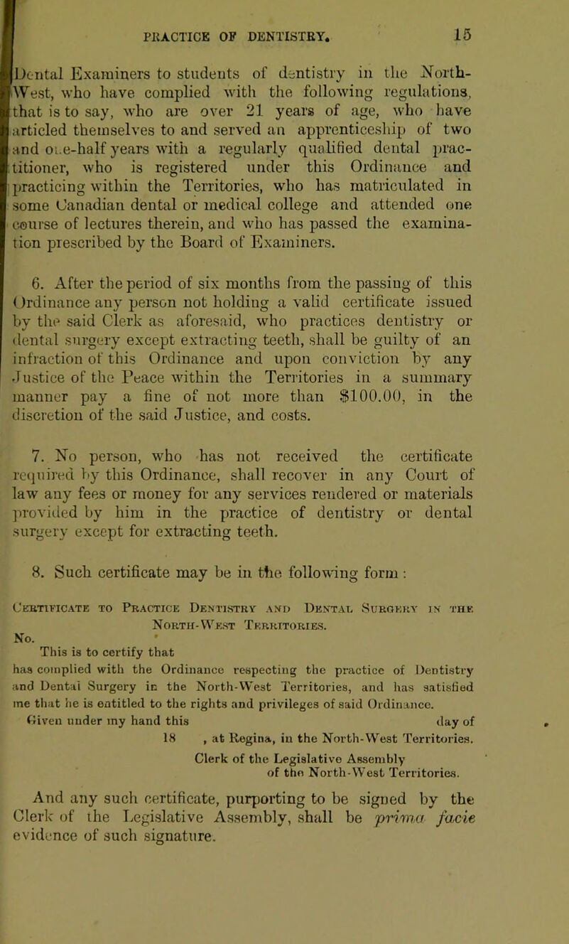 Doiital Examiners to students of dentistry in the North- West, who have complied with the following regulations, that is to say, who are over 21 years of age, who have articled themselves to and served an apprenticeship of two and oi.e-half years with a regularly qualified dental prac- titioner, who is registered under this Ordinance and practicing within the Territories, who has matriculated in some Canadian dental or medical college and attended one course of lectures therein, and who has passed the examina- tion prescribed by the Board of Examiners. 6. After the period of six months from the passing of this (Irdinance any person not holding a valid certificate issued by the said Clerk as aforesaid, w^ho practices dentistry or dental surgery except extracting teeth, shall be guilty of an infraction of this Ordinance and upon conviction by any Justice of the Peace within the Territories in a summary manner pay a fine of not more than $100.00, in the discretion of the said Justice, and costs. 7. No person, who has not received the certificate reijuired Viy this Ordinance, shall recover in any Court of law any fees or money for any services rendered or materials ]irovi(.led by him in the practice of dentistry or dental surgery except for extracting teeth. 8. Such certificate may be in the following form: Cebtificate to Practice Demt.stry asd De.vtai, Surgery North- VVe.st Tkrritorie.s. No. IN' THE This is to certify that has complied with the Ordinance respecting the practice of Dentistry and Dentai Surgery in the North-VVest Territories, and has satisfied me that he is entitled to the rights and privileges of said Ordinance. fliven under iny hand this ilay of IS , at Regina, in the North-West I’erritories. Clerk of the Legislative Assembly of thn North-West Territories. And any such certificate, purporting to be signed by the Clerk of the Legi.slative Assembly, shall be prima facie evidence of such signature.