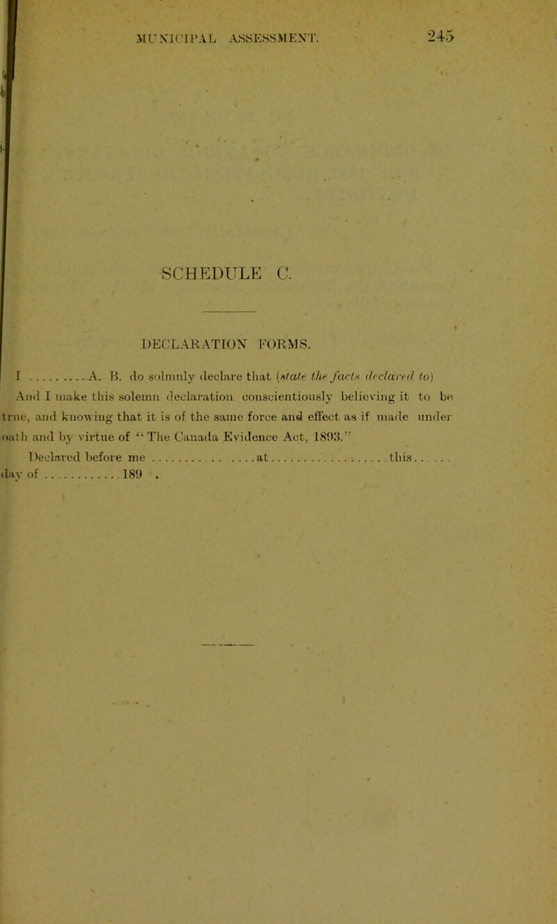 I . SCHEDULE C. DECLARATION FORMS. I A. B. do solmiily decliire tluit {s/alfi the farU dcdan'd to) And I make this solemn declaration conscientiously believing it to be true, and knowing that it is of the same force and effect as if made under oatli and bj- virtue of “The Canada Kviilencc Act, 1893.” Declared before me . . day of 189 . at this