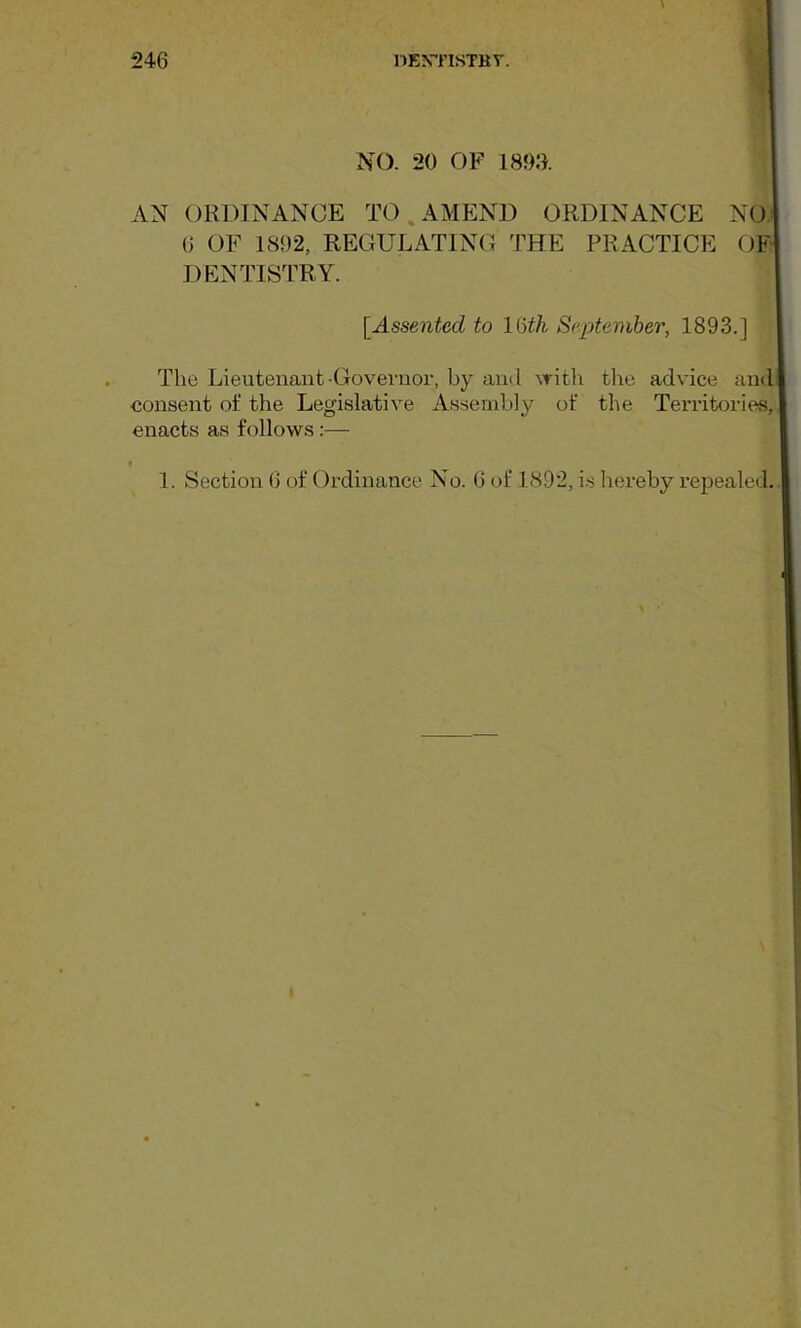 NO. 20 OF 1800. AN ORDINANCE TO.AMEND ORDINANCE NO 6 OF 1892, REGULATING THE PRACTICE OF DENTISTRY. [Assented to lUh September, 1893.] The Lieutenant-Governor, by and with the advice and consent of the Legislative Assembly of the Territories, enacts as follows:— I 1. Section 6 of Ordinance No. 6 of 1892, i.s hereby repealed..