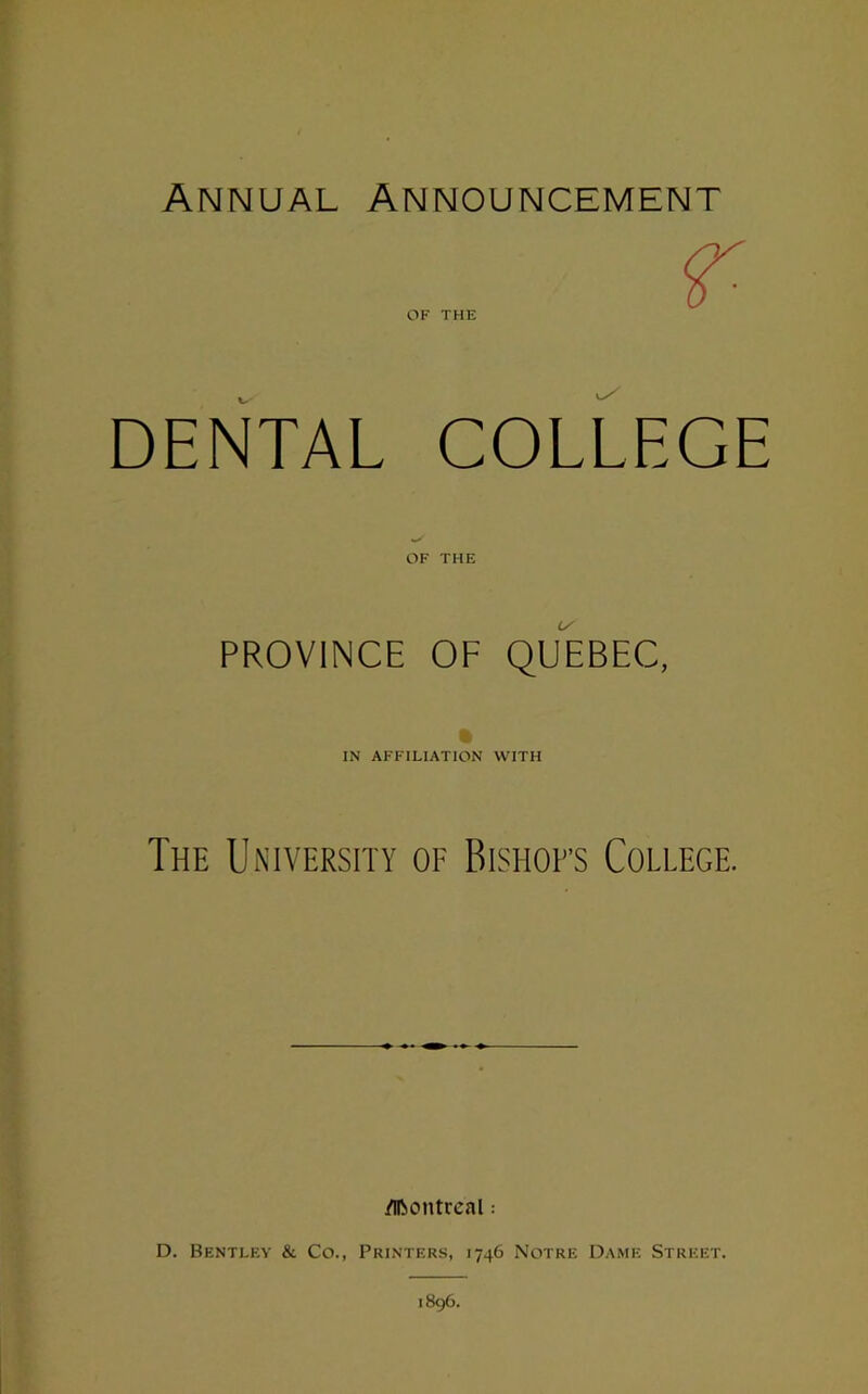 Annual Announcement OF THE DENTAL COLLEGE OF THE PROVINCE OF QUEBEC, IN AFFILIATION WITH The University of Bishofs College. Montreal: D. Bentley & Co., Printers, 1746 Notre Dame Street.