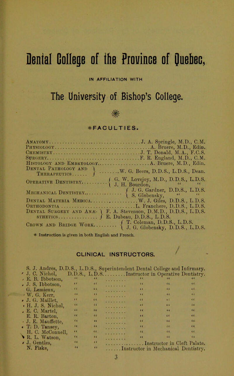 Dental College of the Province of Oueheo, IN AFFILIATION WITH The University of Bishop’s College. # ^FACULTIES. Anatomy J, A. Springle, M.D., C.M. Physiology A. Bruere, M.D., Edin. Chemistry J. T. Donald, M.A., F.C.S. Surgery F. R. England, M.D., C.M. Histology and Embryology A. Bruere, M.D., Edin. Dental Pathology and I iirrio Therapeutics | / G. W. Lovejoy, M.D., D.D.S., L.D.S. \ J. H. Bourdon, “ “ Operative Dentistry. Mechanical Dentistry Dental Materia Medica Orthodontia Dental Surgery and An^e- \ STHETICS / Crown and Bridge M'^ork / J. G. Gardner, D.D.S., L.D.S. \ S. Globensky, “ “ W. J. Giles, D.D.S., L.D.S. L. Franchere, D.D.S., L.D.S. F. A. Stevenson, D.M.D., D.D.S., L.D.S. E. Dubeau, D.D.S., L.D.S. / T. Coleman, D.D.S., L.D.S. •••• \ J. G. Globensky, D.D.S., L.D.S. + Instruction is given in both English and French. CLINICAL INSTRUCTORS. / S. J. Andres, D.D.S., L.D.S., ' .1. C. Nichol, D.D.S., L.D / E. B. Ibbotson, “ “ , J. S. Ibbotson, “ “ G. Lemieux, “ “ 'W. G. Kerr, » J. G. Maillet, . H. J. S. Nichol, , E. C. Martel, “ “ E. R. Barton, “ “ • J. E. Mauffette, “ “ • T. D. Tansey, “ “ H. C. McConnell, “ “ > R. L. Watson, “ “ / J. Gentles, “ “ N. Fiske, “ “ Superintendent Dental College and Infirmary. .S Instructor in Operative Dentistry. Instructor in Cleft Palate. Instructor in ^lechanical Dentistry.