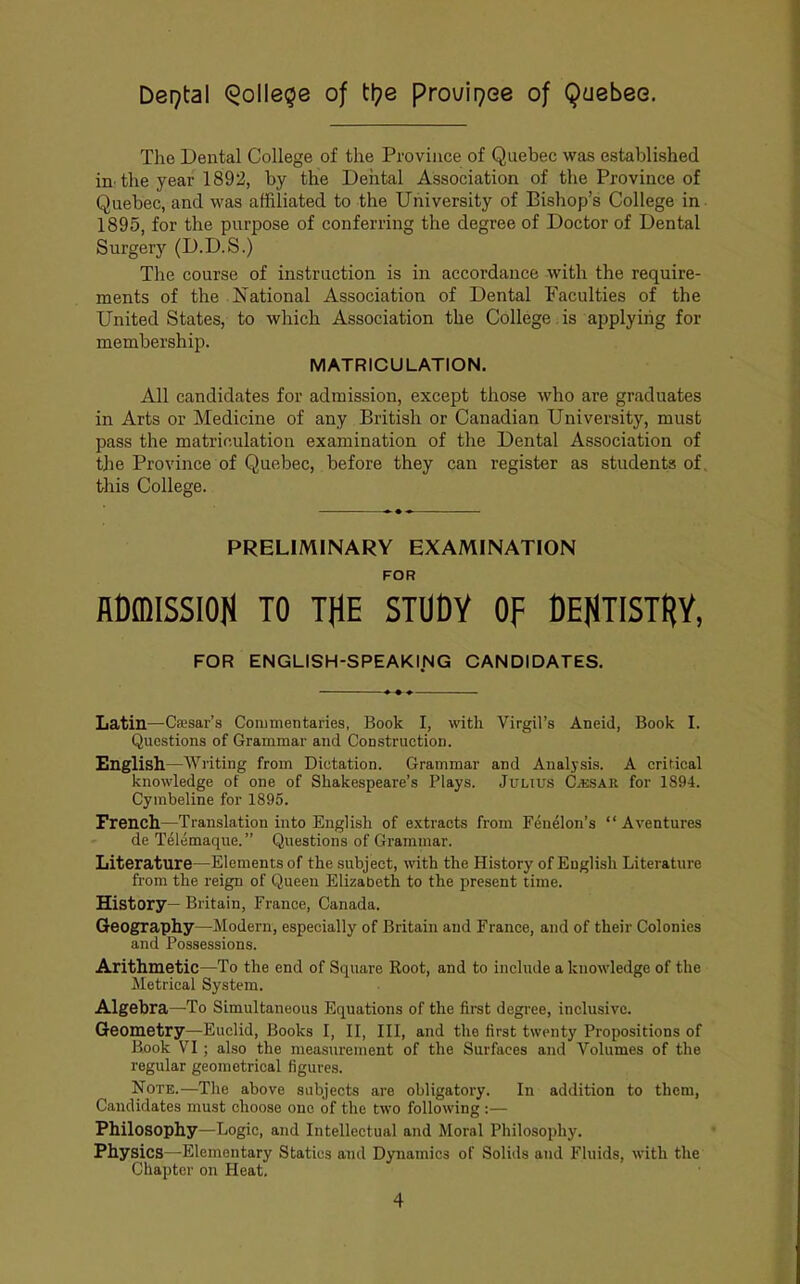 The Dental College of the Province of Quebec was established m the year 1892, by the Dental Association of the Province of Quebec, and was affiliated to the University of Bishop’s College in 1895, for the purpose of conferring the degree of Doctor of Dental Surgery (D.D.S.) The course of instruction is in accordance with the require- ments of the National Association of Dental Faculties of the United States, to which Association the College. is applying for membership. MATRICULATION. All candidates for admission, except those who are graduates in Arts or Medicine of any British or Canadian University, must pass the matriculation examination of the Dental Association of the Province of Quebec, before they can register as students of. this College. PRELIMINARY EXAMINATION FOR RCffllSSIOH TO THE STUDY OF DEHTISTRY, FOR ENGLISH-SPEAKING CANDIDATES. Latin—Caesar’s Commentaries, Book I, with Virgil’s Aneid, Book I. Questions of Grammar and Construction. English—Writing from Dictation. Grammar and Analysis. A critical knowledge of one of Shakespeare’s Plays. Julius CassAR for 1894. Cymbeline for 1895. French—Translation into English of extracts from Fenelon’s “ Aventures de Telemaque.” Questions of Grammar. Literature—Elements of the subject, with the History of English Literature from the reign of Queen Elizabeth to the present time. History— Britain, France, Canada. Geography—Modern, especially of Britain and France, and of their Colonies and Possessions. Arithmetic—To the end of Square Root, and to include a knowledge of the Metrical System. Algebra—To Simultaneous Equations of the first degree, inclusive. Geometry—Euclid, Books I, II, III, and the first twenty Propositions of Book V^I; also the measurement of the Surfaces and Volumes of the regular geometrical figures. Note.—The above subjects are obligatory. In addition to them. Candidates must choose one of the two following ;— Philosophy—Logic, and Intellectual and Moral Philosophy. Physics—Elementary Statics and Dynamics of Solids and Fluids, with the Chapter on Heat.