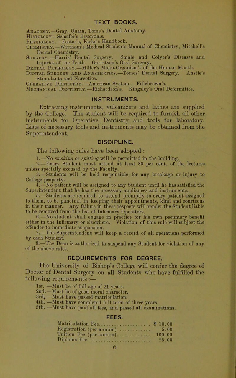TEXT BOOKS. Anatomy.—Gray, Quain, Tome’s Dental Anatomy. Histology—Schiefer’s Essentials. Physiology.—Foster’s, Kirke’s Handbook. Chemistry.—Wittham’s Medical Students Manual of Chemistry, Mitchell’s Dental Chemistry. Surgery.—Harris’ Dental Surgery. Smale and Colyer’s Diseases and Injuries of the Teeth. Garretson’s Oral Surgery. Dental Pathology.—Miller’s Micro-Organism’s of the Human Mouth. Dental Surgery and An.®sthetics.—Tomes’ Dental Surgery. Anstie’s Stimulants and Narcotics. Operative Dentistry.—American System. Fillebrown’s. Mechanical Dentistry.—Richardson’s. Kingsley’s Oral Deformities. INSTRUMENTS. Extracting instruments, vulcanizers and lathes are supplied by the College. The student will be required to furnish all other instruments for Operative Dentistry and tools for laboratory. Lists of necessary tools and instruments may be obtained from the Superintendent. DISCIPLINE. The following rules have been adopted : 1. —No mnoking or spitting will be permitted in the building. 2. —Every Student must attend at least 80 per cent, of the lectures unless specially excused by the Faculty. 3. —Students will be held responsible for any breakage or injury to College property. A—No patient will be assigned to any Student until he has satisfied the Superintendent that he has the necessary appliances and instruments. 5. —Students are required to attend promptly to every patient assigned to them, to be punctual in keeping their appointments, kind and courteous in their manner. Any failure in these respects will render the Student liable to be removed from the list of Infirmary Operators. 6. —No student shall engage in practice for his own pecuniary benefit either in the Infirmary or elsewhere. Violation of this rule will subject the offender to immediate suspension. 7. —The Superintendent will keep a record of all operations ]_>erformed by each Student. 8. —The Dean is authorized to suspend any Student for violation of any of the above rules. REQUIREMENTS FOR DEGREE. The University of Bishop’s College will confer the degree of Doctor of Dental Surgery on all Students who have fulfilled the following requirements:— 1st. —Must be of full age of 21 years. 2nd.—Must be of good moral character. 3rd, —Must have passed matriculation. 4th. —Must have completed full term of three years. 5th. —Must have paid all fees, and passed all examinations. FEES. Matriculation Fee § 10.00 Registration (per annum) 5.00 Tuition Fee (per annum) 100.00 Diploma Fee 25.00