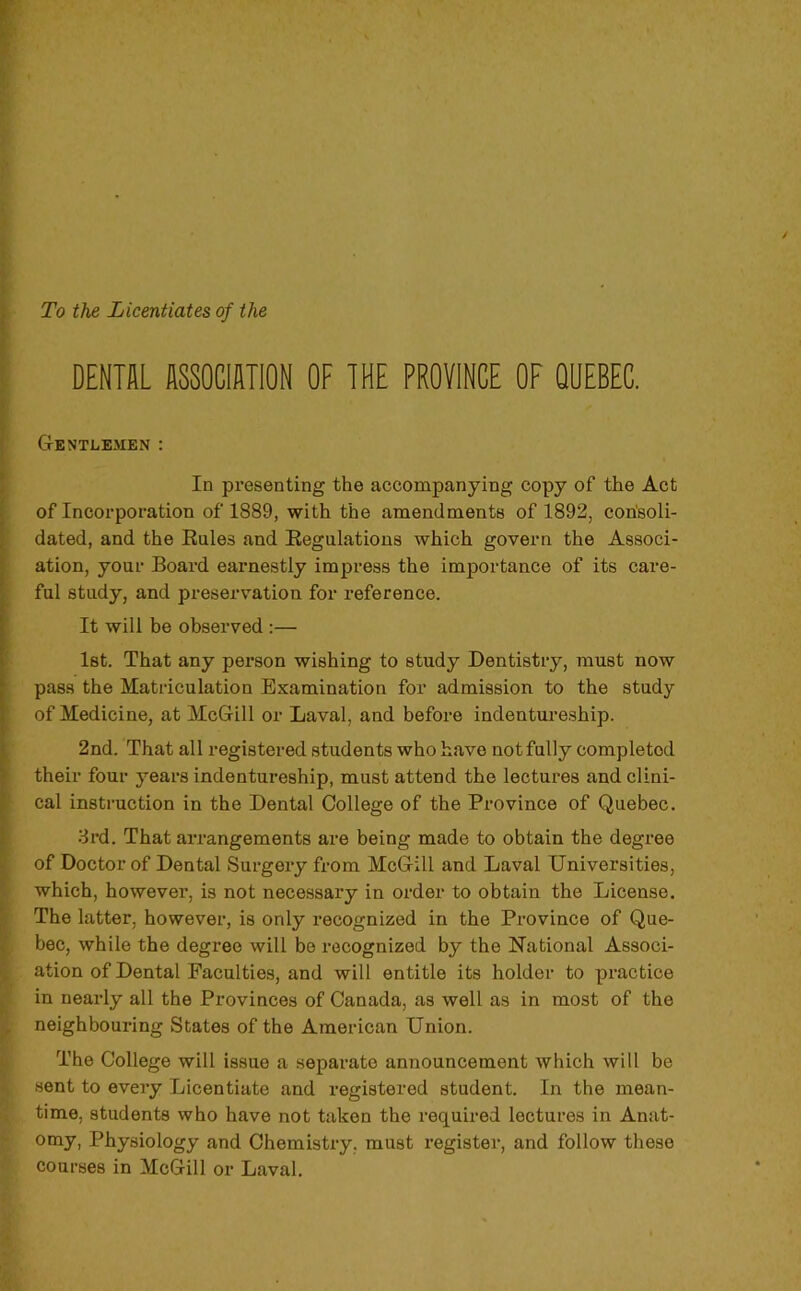 To the Licentiates of the 5 DENTE raClUTlON OF THE PROVINCE OF QUEBEC. Gentlemen : I In presenting the accompanying copy of the Act of Incorporation of 1889, with the amendments of 1892, corisoli- dated, and the Raies and Régulations which govern the Associ- ation, your Board earnestly impress the importance of its care- : fui study, and préservation for reference. It will be observed :— Ist. That any person wishing to study Dentistry, must now pass the Matriculation Examination for admission to the study ' of Medicine, at McGill or Laval, and before indentui*eship. ^ 2nd. That ail registered students who hâve notfully completed ' their four years indentureship, must attend the lectures and clini- cal instruction in the Dental College of the Province of Quebec. 3rd. That arrangements are being made to obtain the degree of Doctor of Dental Surgery from McGill and Laval Universities, S which, however, is not necessary in order to obtain the License. I The latter, however, is only recognized in the Province of Que- I bec, while the degree will be recognized by the National Associ- ation of Dental Faculties, and will entitle its holder to practice in nearly ail the Provinces of Canada, as well as in most of the ^ neighbouring States of the American Union. L The College will issue a separate announcement which will be sent to every Licentiate and registered student. In the mean- time, students who hâve not taken the required lectures in Anat- omy, Physiology and Chemistry, must register, and follow these courses in McGill or Laval.