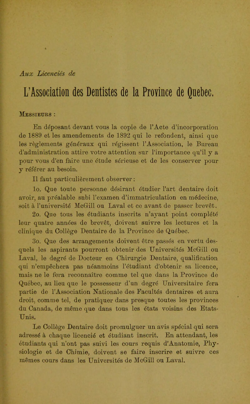 Aux Licenciés de L'Association des Dentistes de ia Province de Qnebec, Messieurs : En déposant devant vous la copie de l’Acte d’incorporation de 1889 et les amendements de 1892 qui le refondent, ainsi que les règlements généraux qui régissent l’Association, le Bureau d’administration attire votre attention sur l’importance qu’il y a pour vous d’en faire une étude sérieuse et de les conserver pour y référer au besoin. Il faut particulièrement observer : lo. Que toute personne désirant étudier l’art dentaire doit avoir, au préalable subi l’examen d’immatriculation en médecine, soit à l’université McGill ou Laval et ce avant de passer brevêt. 2o. Que tous les étudiants inscrits n’ayant point complété leur quatre années de brevêt, doivent suivre les lectures et la clinique du Collège Dentaire de la Pi’ovince de Québec. 3o. Que des arrangements doivent être passés en vertu des- quels les aspirants pourront obtenir des Univei’sités McGill ou Laval, le degré de Docteur en Chirurgie Dentaire, qualification qui n’empêchei-a pas néanmoins l’étudiant d’obtenir sa licence, mais ne le fera reconnaître comme tel que dans la Province do Québec, au lieu que le possesseur d’un degré Universitaire fera partie de l’Association Nationale des Facultés dentaires et aura droit, comme tel, de pratiquer dans presque toutes les provinces du Canada, de même que dans tous les états voisins des Etats- Unis. Le Collège Dentaire doit promulguer un avis spécial qui sera adressé à chaque licencié et étudiant inscrit. En attendant, les étudiants qui n’ont pas suivi les cours requis d’Anatomie, Phy- siologie et de Chimie, doivent se faire inscrire et suivre ces mêmes cours dans les Universités de McGill ou Laval.