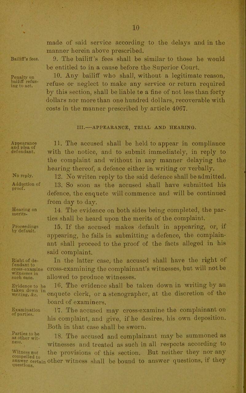 Bailifif’s fees. Penalty on bailiff refus- ing to aot. made of said service according to the delays and in the manner herein above prescribed. 9. The bailitt’s fees shall be similar to those he would be entitled to in a cause before tbe Superior Court. 10. Any bailiff who sball, without a legitimate reason, refuse or neglect to make any service or return required by this section, shall be liable te a fine of not lesstban forty dollars nor morethan one hundred dollars, recovorable with costs in the manner prescribed by article 406Y. III.—APPEABANCE, TRIAL AND HEARING. Appearance and plea of défendant. No rcpiy. Adduction of proof. Hearing on merlts. Prooecdings by default. Right of de- fendant to cross-examine witnesses in such case. Evidence to be taken down in writing, &c. Examination of parties. 11. The accused shall be held to appear in compliance with the notice, and to submit immediately, in rejily to the complaint and without in any manner delaying the hearing thereof, a defence either in writing or verbally. 12. No writen reply to the said defence shall be admitted. 13. So soon as the accused shall hâve submitted his defence, the enquete will commence and will be continued from day to day. 14. The evidence on both sides being completed, the par- ties shall be heard upon the mérita of tbe complaint. 15. If the accused makes default in appearing, or, if appearing, he fails in submitting a defence, the complain- ant shall proceed to the proof of the facts alleged in his said complaint. In the latter case, the accused shall hâve the right of cross-exami ning the complainant’s witnesses, but Avill notbe allowed to produce witnesses. 16. The evidence shall bo taken down in writing by an enquete clerk, or a stenographer, at the discrétion of the board of examiners. lY. The accused may cross-examine the complainant on his complaint, and give, if he desires, his own déposition. JBoth in that case shall be sworn. if- 18. The accused and complainant may be summoned as , witnesses and treated as such in ail l’espccts according to Witnessnot the provisions of this section. But neither they nor any compelled to , ^ answer certain othcr witncss sluill be bound to aiiswer questions, u tney «luestions.