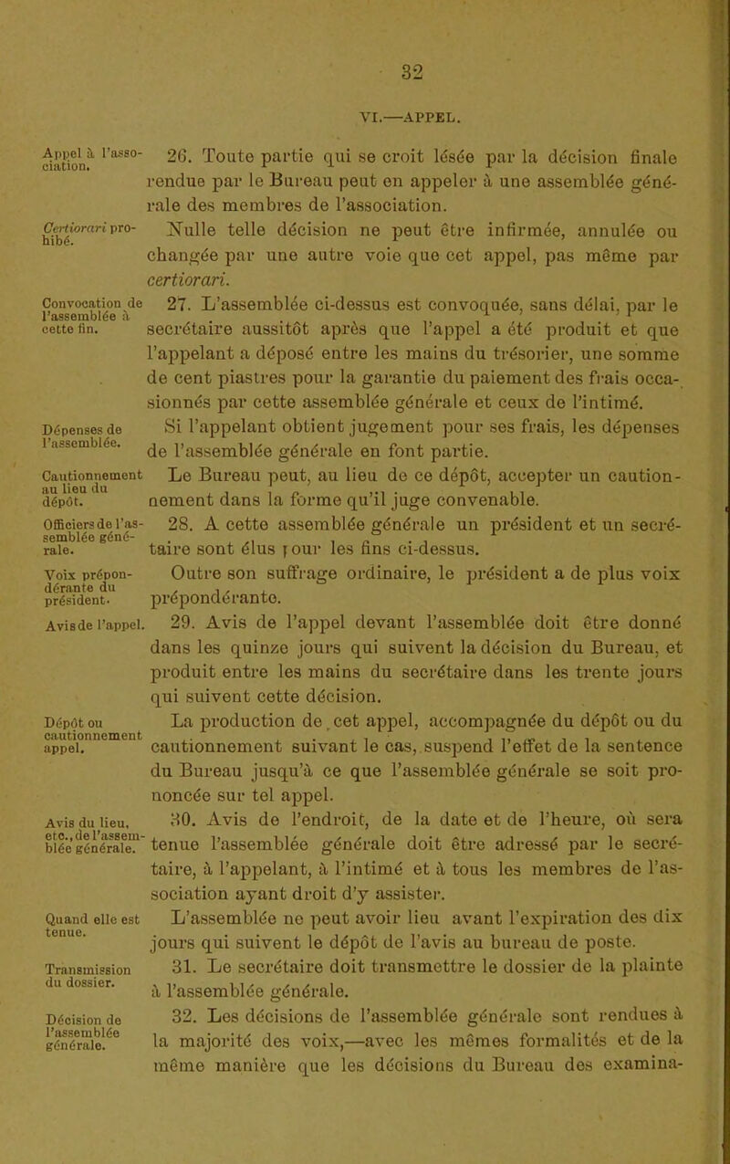 Api^el à l’asso- ciation. Certiorari pro- hibé. Convocation de rassemblée à cette fin. Dépenses de l’assemblée. Cautionnement au lieu du dépôt. Officiers de ras- semblée géné- rale. Voix prépon- dérante du président- Avis de l’appel. Dépôt ou cautionnement appel. Avis du lieu, etc., de rassem- blée générale. Quand elle est tenue. Transmission du dossier. Décision de l’assemblée générale. VI.—APPEL. 26. Toute partie qui se croit lésée par la décision finale rendue par le Bureau peut en appeler à une assemblée géné- rale des membres de l’association. Nulle telle décision ne peut être infirmée, annulée ou changée par une autre voie que cet appel, pas même par certiorari. 27. L’assemblée ci-dessus est convoquée, sans délai, par le secrétaire aussitôt après que l’appel a été produit et que l’appelant a déposé entre les mains du trésorier, une somme de cent piastres pour la garantie du paiement des frais occa- sionnés par cette assemblée générale et ceux de l’intimé. Si l’appelant obtient jugement pour ses frais, les dépenses de l’assemblée générale en font partie. Le Bureau peut, au lieu de ce dépôt, accepter un caution- nement dans la forme qu’il juge convenable. 28. A cette assemblée générale un président et un secré- taire sont élus f our les fins ci-dessus. Outre son suffrage ordinaire, le président a de plus voix prépondérante. 29. Avis de l’appel devant l’assemblée doit être donné dans les quinze jours qui suivent la décision du Bureau, et produit entre les mains du secrétaire dans les trente jours qui suivent cette décision. La production de,cet appel, accompagnée du dépôt ou du cautionnement suivant le cas,.suspend l’effet de la sentence du Bureau jusqu’à ce que l’assemblée générale se soit pro- noncée sur tel appel. 30. Avis de l’endroit, de la date et de l’heure, où sera tenue l’assemblée générale doit être adressé par le secré- taire, à l’appelant, à l’intimé et à tous les membres de l’as- sociation ayant droit d’y assister. L’assemblée ne peut avoir lieu avant l’expiration des dix jours qui suivent le dépôt de l’avis au bureau de poste. 31. Le secrétaire doit transmettre le dossier de la plainte à l’assemblée générale. 32. Les décisions de l’assemblée générale sont rendues à la majorité des voix,—avec les mêmes formalités et de la même manière que les décisions du Bureau des examina-