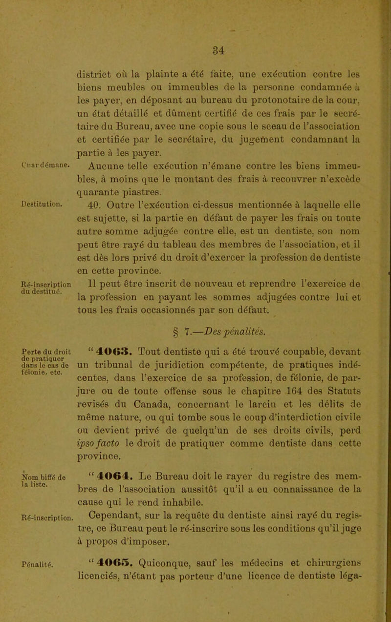 ('iinrdéraane. Destitution. Ré-insoription du destitué. Perte du droit de pratiquer dans le cas de félonie, etc. Nom biffé de la liste. Ré-inscription. Pénalité. district OÙ la plainte a été faite, une exécution contre les biens meubles ou immeubles de la personne condamnée à les payer, en déposant au bureau du protonotaire de la cour, un état détaillé et dûment certifié de ces frais par le secré- taire du Bureau, avec une copie sous le sceau de l’association et certifiée par le secrétaire, du jugefnent condamnant la partie à les payer. Aucune telle exécution n’émane contre les biens immeu- bles, à moins que le montant des frais à recouvrer n’excède quai’ante piastres. 40. Outre l’exécution ci-dessus mentionnée à laquelle elle est sujette, si la partie en défaut de payer les frais ou toute autre somme adjugée contre elle, est un dentiste, son nom peut être rayé du tableau des membres de l’association, et il est dès lors privé du droit d’exercer la profession de dentiste en cette province. 11 peut être inscrit de nouveau et reprendre l’exercice de la pi’ofession en payant les sommes adjugées contre lui et tous les frais occasionnés par son défaut. ^ § 7.—Des pénalités. “ 4003. Tout dentiste qui a été trouvé coupable, devant un tribunal de juridiction compétente, de pratiques indé- centes, dans l’exercice de sa profession, de félonie, de par- jure ou de toute offense sous le chapitre 164 des Statuts révisés du Canada, concernant le larcin et les délits de même nature, ou qui tombe sous le coup d’interdiction civile ou devient privé de quelqu’un de ses droits civils, perd ipso facto le droit de pratiquer comme dentiste dans cette province. “ 4004. Le Bureau doit le rayer du registre des mem- bres de l’association aussitôt qu’il a eu connaissance de la cause qui le rend inhabile. Cependant, sur la requête du dentiste ainsi rayé du regis- tre, ce Bureau peut le ré-inscrire sous les conditions qu’il juge à propos d’imposer. “ 4005. Quiconque, sauf les médecins et chirurgiens licenciés, n’étant pas porteur d’une licence de dentiste léga-
