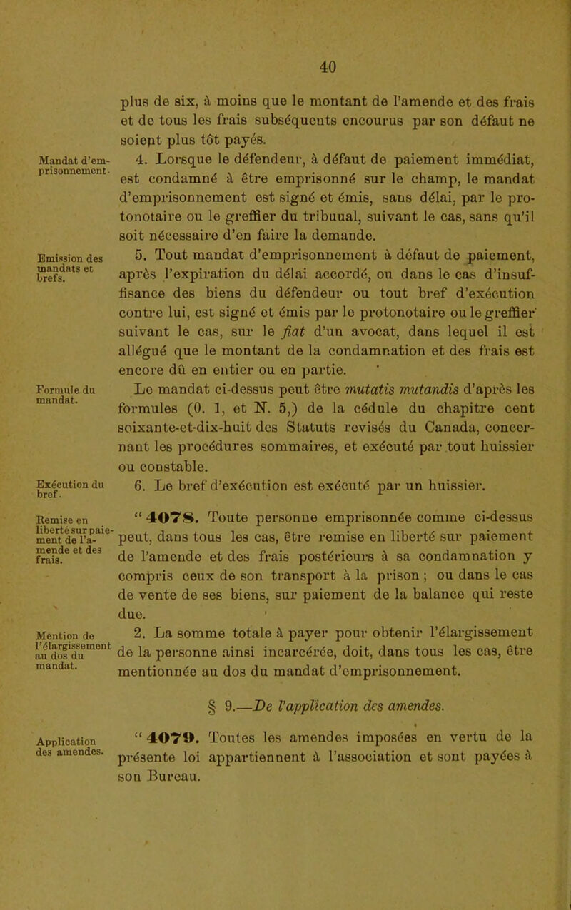 Mandat d’em- prisonnement ' Emission des mandats et brefs. Formule du mandat. Ex(icution du bref. Remise on liberté sur paie' ment de l’a- mende et des frais. Mention de l’élargissement au dos du mandat. Application des amendes. plus de six, à moins que le montant de l’amende et des frais et de tous les frais subséquents encourus par son défaut ne soiept plus tôt payés. 4. Lorsque le défendeur, à défaut de paiement immédiat, est condamné à être emprisonné sur le champ, le mandat d’emprisonnement est signé et émis, sans délai, par le pro- tonotaire ou le greflSer du tribuual, suivant le cas, sans qu’il soit nécessaire d’en faii’e la demande. 5. Tout mandat d’emprisonnement à défaut de paiement, après l’expiration du délai accordé, ou dans le cas d’insuf- fisance des biens du défendeur ou tout bref d’exécution contre lui, est signé et émis par le protonotaire ou le greffier' suivant le cas, sur le fiat d’un avocat, dans lequel il est allégué que le montant de la condamnation et des frais est encore dû en entier ou en partie. Le mandat ci-dessus peut être mutatîs mutandis d’après les formules (0. 1, et N. 5,) de la cédule du chapitre cent soixante-et-dix-huit des Statuts révisés du Canada, concer- nant les procédures sommaires, et exécuté par tout huissier ou constable. 6. Le bref d’exécution est exécuté par un huissier. “ 40T8. Toute personne emprisonnée comme ci-dessus peut, dans tous les cas, être remise en liberté sur paiement de l’amende et des frais postérieurs à sa condamnation y compris ceux de son transport à la prison ; ou dans le cas de vente de ses biens, sur paiement de la balance qui reste due. 2. La somme totale à payer pour obtenir l’élargissement de la personne ainsi incarcérée, doit, dans tous les cas, être mentionnée au dos du mandat d’emprisonnement. § 9.—De l’application des amendes. “ 4070. Toutes les amendes imposées en vertu de la présente loi appartiennent û l’association et sont payées à son Bureau.