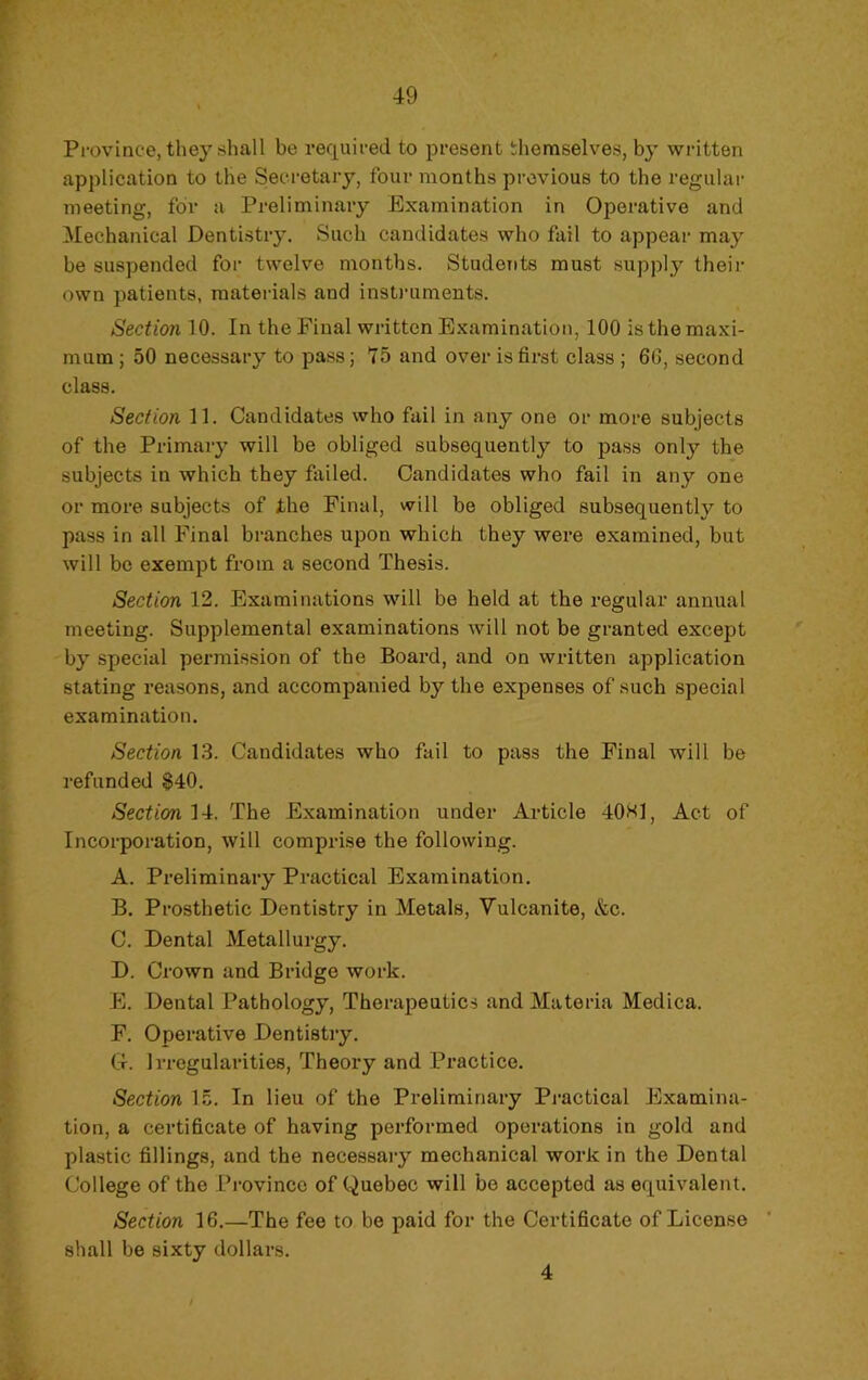 Province, theyshall be required to présent themselves, by written application to the Secretary, four months previous to the regiilar meeting, for a Preliminary Examination in Operative and Mechanical Dentistry. Sucb candidates who fail to appear may be suspended for twelve months. Students must suppiy their ovvn patients, mateiâals and instruments. Section 10. In the Final written Examination, 100 is the maxi- mum ; 50 necessary to pass ; 75 and over is first class ; 6G, second class. Section 11. Candidates who fail in any one or more subjects of the Primary will be obliged subsequently to pass only the subjects in which they failed. Candidates who fail in any one or more subjects of fhe Final, will be obliged subsequently to pass in ail Final branches upon which they were examined, but will be exempt from a second Thesis. Section 12. Examinations will be held at the regular annual meeting. Supplémentai examinations will not be granted except by spécial permission of the Board, and on written application stating reasons, and accompanied by the expenses of such spécial examination. Section 13. Candidates who fail to pass the Final will be refunded $40. Section 14. The Examination under Article 40«1, Act of Incorporation, will comprise the following. A. Preliminary Practical Examination. B. Prosthetic Dentistry in Metals, Yulcanite, &c. C. Dental Metallurgy. D. Crown and Bridge work. E. Dental Pathology, Therapeutics and Materia Medica. F. Operative Dentistry. G. Irregularities, Theory and Pi’actice. Section 15. In lieu of the Preliminary Practical Examina- tion, a certificate of having performed operations in gold and plastic fillings, and the necessary mechanical work in the Dental College of the Province of Quebec will be accepted as équivalent. Section 16.—The fee to be paid for the Certificate of License shall be sixty dollars. 4